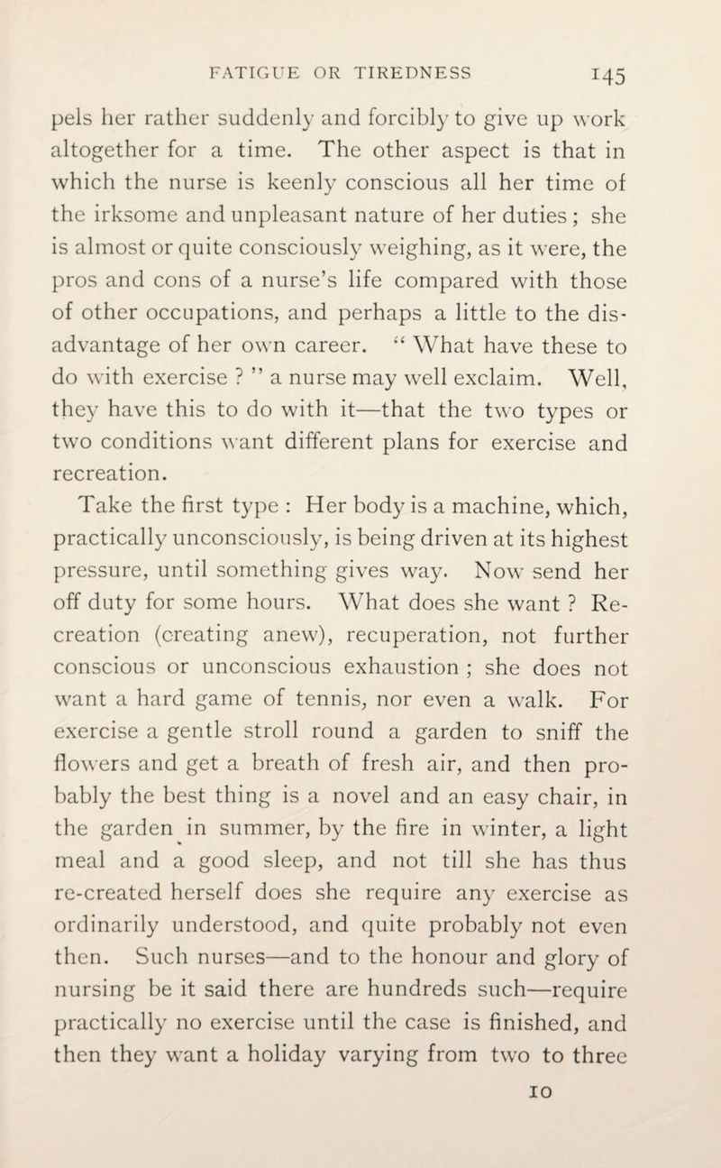 *45 pels her rather suddenly and forcibly to give up work altogether for a time. The other aspect is that in which the nurse is keenly conscious all her time of the irksome and unpleasant nature of her duties ; she is almost or quite consciously weighing, as it were, the pros and cons of a nurse’s life compared with those of other occupations, and perhaps a little to the dis¬ advantage of her own career. “ What have these to do with exercise ? ” a nurse may well exclaim. Well, they have this to do with it—that the two types or two conditions want different plans for exercise and recreation. Take the first type : Her body is a machine, which, practically unconsciously, is being driven at its highest pressure, until something gives way. Now send her off duty for some hours. What does she want ? Re¬ creation (creating anew), recuperation, not further conscious or unconscious exhaustion ; she does not want a hard game of tennis, nor even a walk. For exercise a gentle stroll round a garden to sniff the flowers and get a breath of fresh air, and then pro¬ bably the best thing is a novel and an easy chair, in the garden in summer, by the fire in winter, a light meal and a good sleep, and not till she has thus re-created herself does she require any exercise as ordinarily understood, and quite probably not even then. Such nurses—and to the honour and glory of nursing be it said there are hundreds such—require practically no exercise until the case is finished, and then they want a holiday varying from two to three io