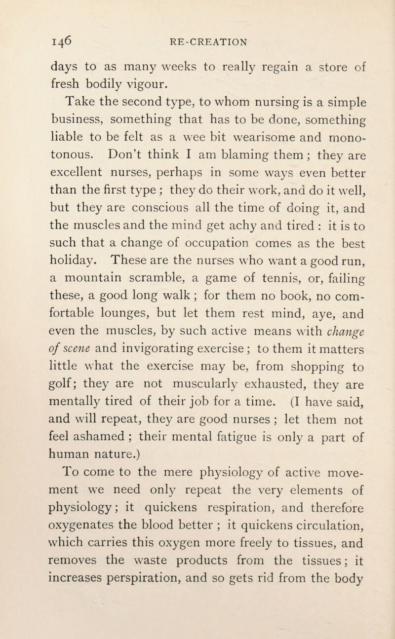 days to as many weeks to really regain a store of fresh bodily vigour. Take the second type, to whom nursing is a simple business, something that has to be done, something liable to be felt as a wee bit wearisome and mono¬ tonous. Don’t think I am blaming them ; they are excellent nurses, perhaps in some ways even better than the first type ; they do their work, and do it well, but they are conscious all the time of doing it, and the muscles and the mind get achy and tired : it is to such that a change of occupation comes as the best holiday. These are the nurses who want a good run, a mountain scramble, a game of tennis, or, failing these, a good long walk; for them no book, no com¬ fortable lounges, but let them rest mind, aye, and even the muscles, by such active means with change of scene and invigorating exercise ; to them it matters little what the exercise may be, from shopping to golf; they are not muscularly exhausted, they are mentally tired of their job for a time. (I have said, and will repeat, they are good nurses ; let them not feel ashamed ; their mental fatigue is only a part of human nature.) To come to the mere physiology of active move¬ ment we need only repeat the very elements of physiology; it quickens respiration, and therefore oxygenates the blood better ; it quickens circulation, which carries this oxygen more freely to tissues, and removes the waste products from the tissues; it increases perspiration, and so gets rid from the body