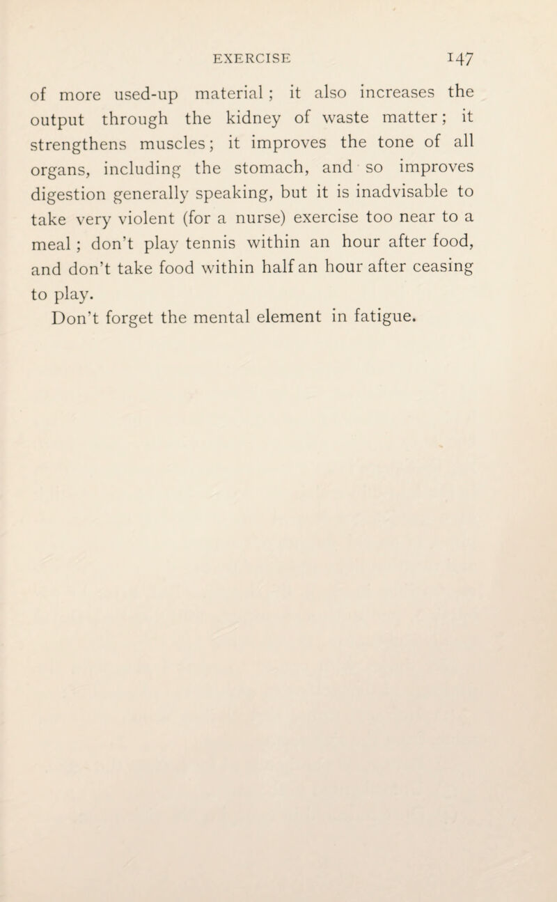 of more used-up material ; it also increases the output through the kidney of waste matter; it strengthens muscles; it improves the tone of all organs, including the stomach, and so improves digestion generally speaking, but it is inadvisable to take very violent (for a nurse) exercise too near to a meal ; don’t play tennis within an hour after food, and don’t take food within half an hour after ceasing to play. Don’t forget the mental element in fatigue.