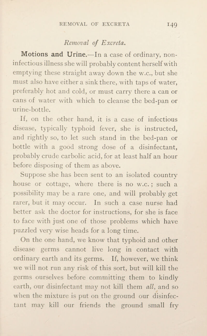 Removal of Excreta. Motions and Urine.—In a case of ordinary, non- infectious illness she will probably content herself with emptying these straight away down the w.c., but she must also have either a sink there, with taps of water, preferably hot and cold, or must carry there a can or cans of water with which to cleanse the bed-pan or urine-bottle. If, on the other hand, it is a case of infectious disease, typically typhoid fever, she is instructed, and rightly so, to let such stand in the bed-pan or bottle with a good strong dose of a disinfectant, probably crude carbolic acid, for at least half an hour before disposing of them as above. Suppose she has been sent to an isolated country house or cottage, where there is no w.c. ; such a possibility may be a rare one, and will probably get rarer, but it may occur. In such a case nurse had better ask the doctor for instructions, for she is face to face with just one of those problems which have puzzled very wise heads for a long time. On the one hand, we know that typhoid and other disease germs cannot live long in contact with ordinary earth and its germs. If, however, we think we will not run any risk of this sort, but will kill the germs ourselves before committing them to kindly earth, our disinfectant may not kill them all, and so when the mixture is put on the ground our disinfec¬ tant may kill our friends the ground small fry