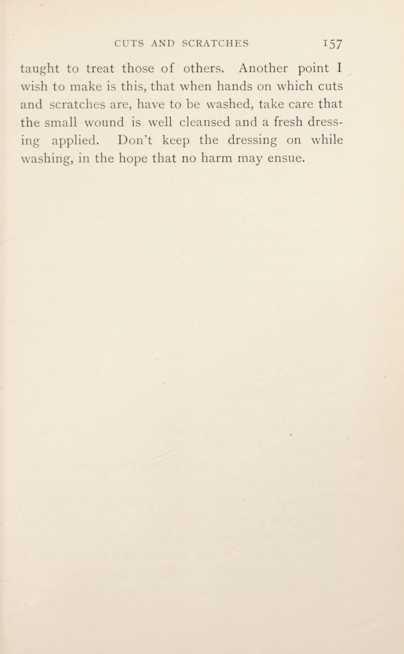 taught to treat those of others. Another point I wish to make is this, that when hands on which cuts and scratches are, have to be washed, take care that the small wound is well cleansed and a fresh dress¬ ing applied. Don’t keep the dressing on while washing, in the hope that no harm may ensue.