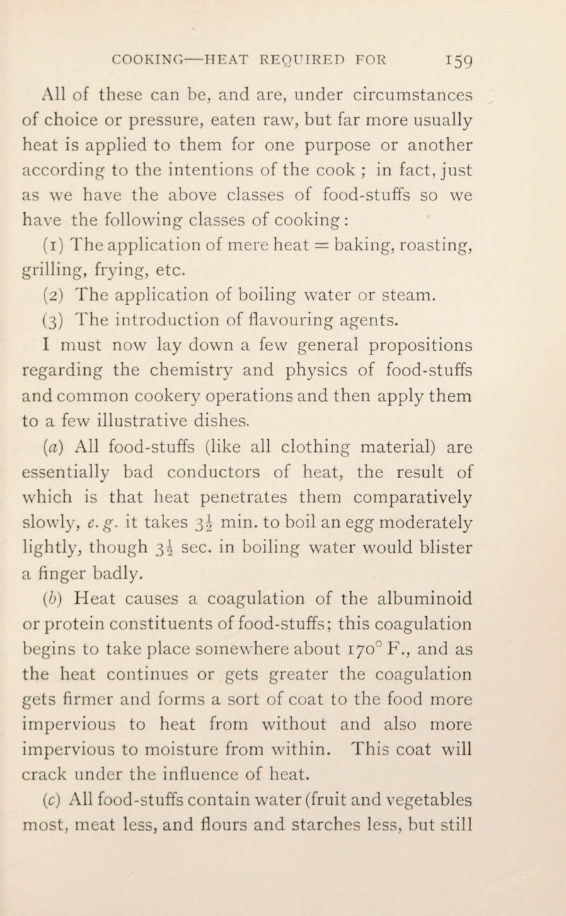 All of these can be, and are, under circumstances of choice or pressure, eaten raw, but far more usually heat is applied to them for one purpose or another according to the intentions of the cook ; in fact, just as we have the above classes of food-stuffs so we have the following classes of cooking: (1) The application of mere heat = baking, roasting, grilling, frying, etc. (2) The application of boiling water or steam. (3) The introduction of flavouring agents. I must now lay down a few general propositions regarding the chemistry and physics of food-stuffs and common cookery operations and then apply them to a few illustrative dishes. (a) All food-stuffs (like all clothing material) are essentially bad conductors of heat, the result of which is that heat penetrates them comparatively slowly, e. g. it takes 3b min. to boil an egg moderately lightly, though 3\ sec. in boiling water would blister a finger badly. (b) Heat causes a coagulation of the albuminoid or protein constituents of food-stuffs; this coagulation begins to take place somewhere about 170° F., and as the heat continues or gets greater the coagulation gets firmer and forms a sort of coat to the food more impervious to heat from without and also more impervious to moisture from within. This coat will crack under the influence of heat. (c) All food-stuffs contain water (fruit and vegetables most, meat less, and flours and starches less, but still