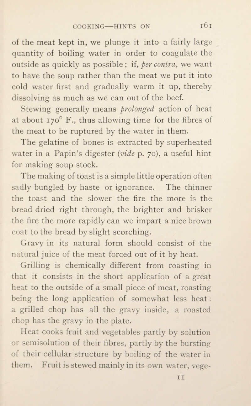 of the meat kept in, we plunge it into a fairly large quantity of boiling water in order to coagulate the outside as quickly as possible ; if, per contra, we want to have the soup rather than the meat we put it into cold water first and gradually warm it up, thereby dissolving as much as we can out of the beef. Stewing generally means prolonged action of heat at about 170° F., thus allowing time for the fibres of the meat to be ruptured by the water in them. The gelatine of bones is extracted by superheated water in a Papin’s digester (vide p. 70), a useful hint for making soup stock. The making of toast is a simple little operation often sadly bungled by haste or ignorance. The thinner the toast and the slower the fire the more is the bread dried right through, the brighter and brisker the fire the more rapidly can we impart a nice brown coat to the bread by slight scorching. Gravy in its natural form should consist of the natural juice of the meat forced out of it by heat. Grilling is chemically different from roasting in that it consists in the short application of a great heat to the outside of a small piece of meat, roasting being the long application of somewhat less heat: a grilled chop has all the gravy inside, a roasted chop has the gravy in the plate. Heat cooks fruit and vegetables partly by solution or semisolution of their fibres, partly by the bursting of their cellular structure by boiling of the water in them. Fruit is stewed mainly in its own water, vege-