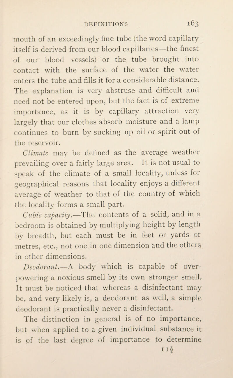 mouth of an exceedingly fine tube (the word capillary itself is derived from our blood capillaries—the finest of our blood vessels) or the tube brought into contact with the surface of the water the water enters the tube and fills it for a considerable distance. The explanation is very abstruse and difficult and need not be entered upon, but the fact is of extreme importance, as it is by capillary attraction very largely that our clothes absorb moisture and a lamp continues to burn by sucking up oil or spirit out of the reservoir. Climate may be defined as the average weather prevailing over a fairly large area. It is not usual to speak of the climate of a small locality, unless for geographical reasons that locality enjoys a different average of weather to that of the country of which the locality forms a small part. Cubic capacity.—The contents of a solid, and in a bedroom is obtained by multiplying height by length by breadth, but each must be in feet or yards or metres, etc., not one in one dimension and the others in other dimensions. Deodorant.—A body which is capable of over¬ powering a noxious smell by its own stronger smell. It must be noticed that whereas a disinfectant may be, and very likely is, a deodorant as well, a simple deodorant is practically never a disinfectant. The distinction in general is of no importance, but when applied to a given individual substance it is of the last degree of importance to determine 1 r§
