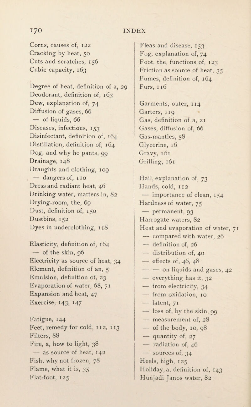 Corns, causes of, 122 Cracking by heat, 50 Cuts and scratches, 156 Cubic capacity, 163 Degree of heat, definition of a, 29 Deodorant, definition of, 163 Dew, explanation of, 74 Diffusion of gases, 66 — of liquids, 66 Diseases, infectious, 153 Disinfectant, definition of, 164 Distillation, definition of, 164 Dog, and why he pants, 99 Drainage, 148 Draughts and clothing, 109 — dangers of, no Dress and radiant heat, 46 Drinking water, matters in, 82 Drying-room, the, 69 Dust, definition of, 150 Dustbins, 152 Dyes in underclothing, 118 Elasticity, definition of, 164 — of the skin, 96 Electricity as source of heat, 34 Element, definition of an, 5 Emulsion, definition of, 23 Evaporation of water, 68, 71 Expansion and heat, 47 Exercise, 143, 147 Fatigue, 144 Feet, remedy for cold, 112, 113 Filters, 88 Fire, a, how to light, 38 — as source of heat, 142 Fish, why not frozen, 78 Flame, what it is, 35 Flat-foot, 125 Fleas and disease, 153 Fog, explanation of, 74 Foot, the, functions of, 123 Friction as source of heat, 35 Fumes, definition of, 164 Furs, 116 Garments, outer, 114 Garters, 119 Gas, definition of a, 21 Gases, diffusion of, 66 Gas-mantles, 58 Glycerine, 16 I Gravy, 161 Grilling, 161 Hail, explanation of, 73 i Hands, cold, 112 | — importance of clean, 154 | Hardness of water, 75 — permanent, 93 Harrogate waters, 82 Heat and evaporation of water, — compared with water, 26 — definition of, 26 — distribution of, 40 — effects of, 46, 48 — — on liquids and gases, 42 — everything has it, 32 — from electricity, 34 — from oxidation, 10 — latent, 71 — loss of, by the skin, 99 — measurement of, 28 — of the body, 10, 98 — quantity of, 27 — radiation of, 46 — sources of, 34 Heels, high, 125 Holiday, a, definition of, 143 Hunjadi Janos water, 82