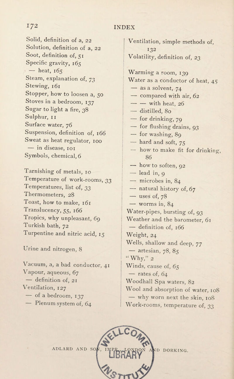 Solid, definition of a, 22 Solution, definition of a, 22 Soot, definition of, 51 Specific gravity, 165 — heat, 165 Steam, explanation of, 73 Stewing, 161 Stopper, how to loosen a, 50 Stoves in a bedroom, 137 Sugar to light a fire, 38 Sulphur, 11 Surface water, 76 Suspension, definition of, 166 Sweat as heat regulator, 100 — in disease, 101 Symbols, chemical, 6 Tarnishing of metals, 10 Temperature of work-rooms, 33 Temperatures, list of, 33 Thermometers, 28 Toast, how to make, 161 Translucency, 55, 166 Tropics, why unpleasant, 69 Turkish bath, 72 Turpentine and nitric acid, 15 Urine and nitrogen, 8 Vacuum, a, a bad conductor, 41 Vapour, aqueous, 67 — definition of, 21 Ventilation, 127 — of a bedroom, 137 — Plenum system of, 64 Ventilation, simple methods of, 132 Volatility, definition of, 23 Warming a room, 139 Water as a conductor of heat, 45 — as a solvent, 74 | — compared with air, 62 —■ — with heat, 26 — distilled, 80 — for drinking, 79 — for flushing drains, 93 — for washing, 89 — hard and soft, 75 — how to make fit for drinking, O 7 86 — how to soften, 92 — lead in, 9 — microbes in, 84 — natural history of, 67 ; — uses of, 78 — worms in, 84 Water-pipes, bursting of, 93 | Weather and the barometer, 61 — definition of, 166 j Weight, 24 Wells, shallow and deep, 77 — artesian, 78, 8s “ Why,” 2 ! Winds, cause of, 6s I — rates of, 64 Woodhall Spa waters, 82 Wool and absorption of water, 108 | — why worn next the skin, 10S i Work-rooms, temperature of, 33 ADLARD AND DORKING.