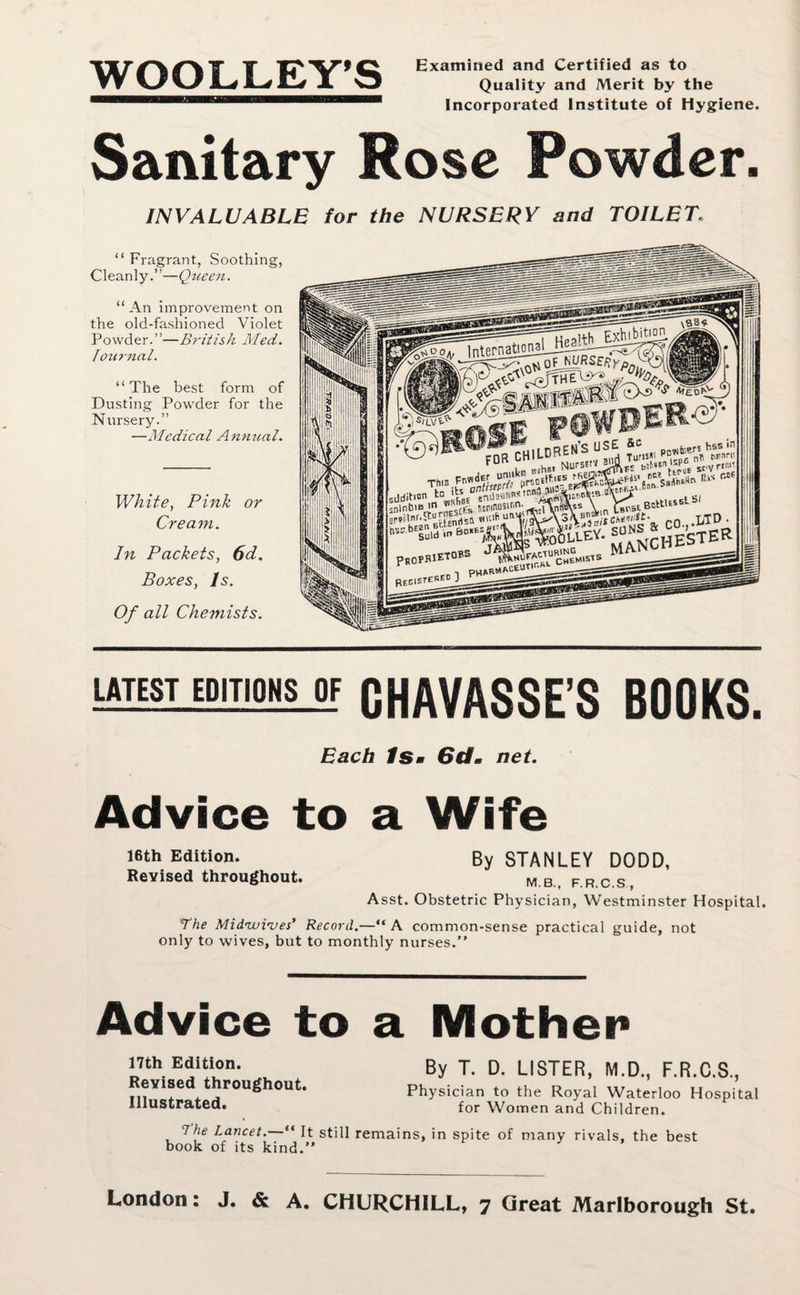 WOOLLEY’S Examined and Certified as to Quality and Merit by the Incorporated Institute of Hygiene. Sanitary Rose Powder. INVALUABLE for the NURSERY and TOILET. “ Fragrant, Soothing, Cleanly.”—Qzteen. “ An improvement on the old-fashioned Violet Powder.”—British Med. Tourncil. “ The best form of Dusting Powder for the Nursery.” —Medical Annual. White, Pink or Cream. In Packets, 6d. Boxes, Is. Of all Chemists. LflTESl_EDjTiONS_OF CHAVASSE’S BOOKS. Each Ism 6dm net. Advice to a Wife 16th Edition. By STANLEY DODD, Revised throughout. M B FRCS, Asst. Obstetric Physician, Westminster Hospital. The Midzuives’ Record.—“ A common-sense practical guide, not only to wives, but to monthly nurses.” Advice to a Mother 17th Edition. Revised throughout. Illustrated. By T. D. LISTER, M.D., F.R.C.S., Physician to the Royal Waterloo Hospital for Women and Children. 7he Lancet.—“ It still remains, in spite of many rivals, the best book of its kind.” London: J. & A. CHURCHILL, ^ Great Marlborough St