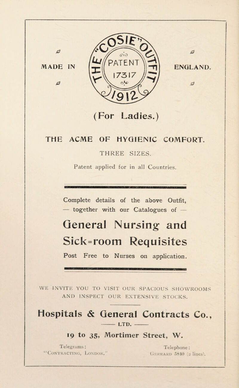 0 THE ACME OF HYGIENIC COMFORT. THREE SIZES. Patent applied for in all Countries. Complete details of the above Outfit, — together with our Catalogues of General Nursing- and Sick=room Requisites Post Free to Nurses on application. WE INVITE YOU TO VISIT OUR SPACIOUS SHOWROOMS AND INSPECT OUR EXTENSIVE STOCKS. Hospitals & General Contracts Co., - LTD. - 19 to 35, Mortimer Street, W. Telegrams: “Contracting, London.” Telephone: Gerrakd 5840 (2 lines).