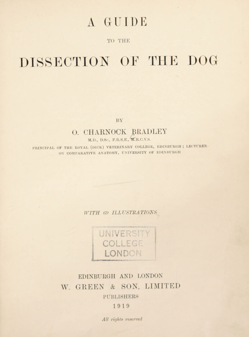 TO THE DISSECTION OF THE DOG BY 0. CHARNOCK BRADLEY M.D., D.Sc., P.R.S.E., M.R.C.V.S. PRINCIPAL OF THE ROYAL (DICK.) VETERINARY COLLEGE, EDINBURGH LEFTl HER ON COMPARATIVE ANATOMY, UNIVERSITY OF EDINBURGH WITH 60 ILLUSTRATIONS, UN1VER3 COLLEC LON DO1 EDINBURGH AND LONDON W. GREEN & SON, LIMITED PUBLISHERS 19 19 All rv/hts reserved