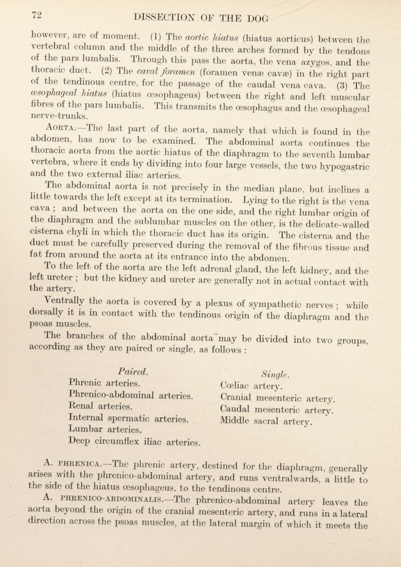 however, are of moment. (1) The aortic hiatus (hiatus aorticus) between the vertebral column and the middle of the three arches formed by the tendons of the pars lumbalis. Through this pass the aorta, the vena azygos, and the thoracic duct, (2) The caval foramen (foramen venae cavse) in the right part of the tendinous centre, for the passage of the caudal vena cava. (3) The esophageal hiatus (hiatus oesophageus) between the right and left muscular fibres of the pars lumbalis. This transmits the oesophagus and the oesophageal nerve-trunks. Aorta. The last pait of the aorta, namely that which is found in the abdomen, has now to be examined. The abdominal aorta continues the thoracic aorta from the aortic hiatus of the diaphragm to the seventh lumbar vertebra, where it ends by dividing into four large vessels, the two hypogastric and the two external iliac arteries. The abdominal aorta is not precisely in the median plane, but inclines a little towards the left except at its termination. Lying to the right is the vena cava ; and between the aorta on the one side, and the right lumbar origin of the diaphragm and the sublumbar muscles on the other, is the delicate-walled cisterna chyli m which the thoracic duct has its origin. The cisterna and the duct must be carefully preserved during the removal of the fibrous tissue and fat from around the aorta at its entrance into the abdomen. To the left of the aorta are the left adrenal gland, the left kidney, and the eft ureter ; but the kidney and ureter are generally not in actual contact with the artery. Ventrally the aorta is covered by a plexus of sympathetic nerves ; while dorsallv it is m contact with the tendinous origin of the diaphragm and the psoas muscles. The branches of the abdominal aortahnay be divided into two groups, according as they are paired or single, as follows : Paired. Phrenic arteries. Phrenico-abdominal arteries. Renal arteries. Internal spermatic arteries. Lumbar arteries. Deep circumflex iliac arteries. Single. Coeliac artery. Cranial mesenteric artery. Caudal mesenteric artery. Middle sacral artery. A. phrenica.—The phrenic artery, destined for the diaphragm, generally arises with the phrenico-abdominal artery, and runs ventralwards, a°little to the side of the hiatus oesophageus, to the tendinous centre. A. phrenico-abdominalis.—The phrenico-abdominal artery leaves the aorta beyond the origin of the cranial mesenteric artery, and runs in a lateral diiection across the psoas muscles, at the lateral margin of which it meets the