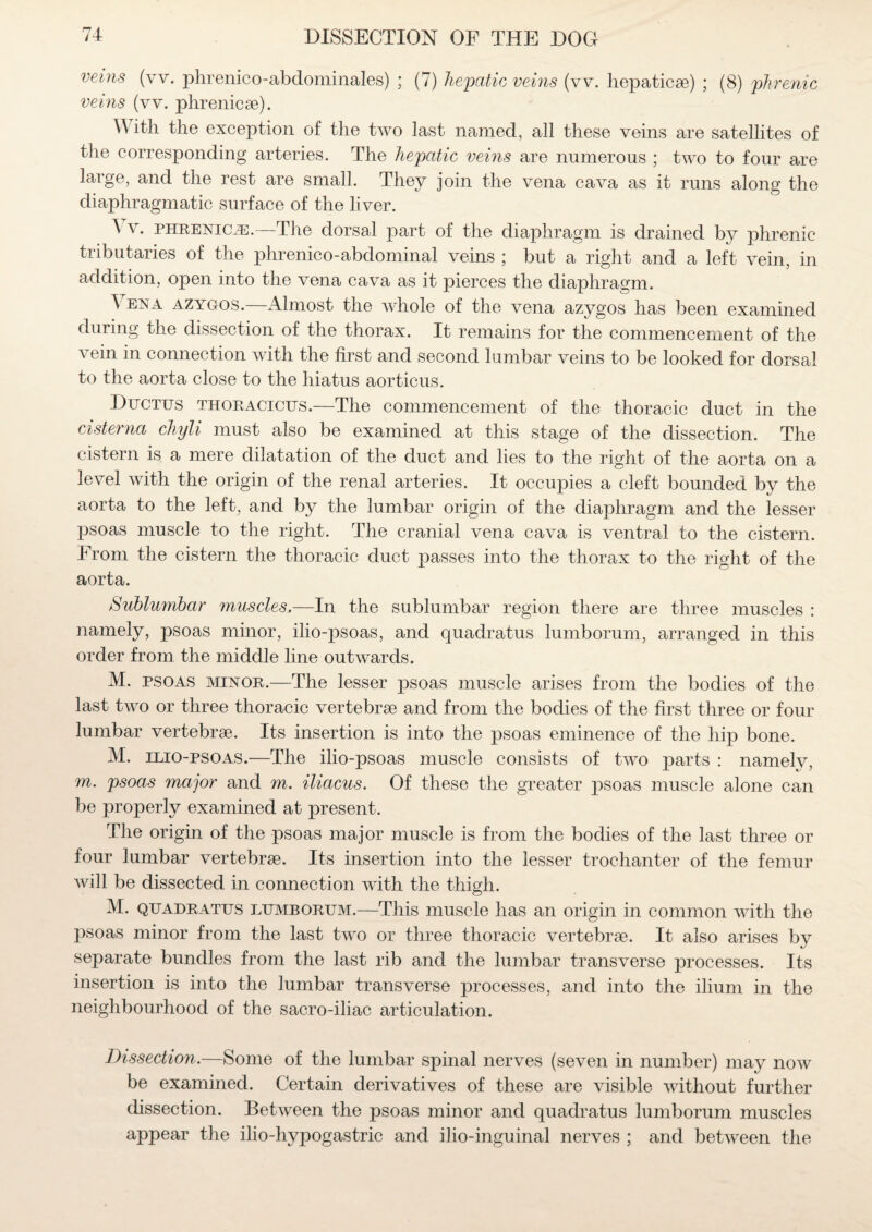 veins (vv. phrenico-abdominales) ; (7) hepatic veins (vv. hepaticse) ; (8) phrenic veins (vv. phrenicse). \\ itli the exception of the two last named, all these veins are satellites of the corresponding arteries. The hepatic veins are numerous ; two to four are large, and the rest are small. They join the vena cava as it runs along the diaphragmatic surface of the liver. A v. phrenic je.—The dorsal part of the diaphragm is drained by phrenic tributaries of the phrenico-abdominal veins ; but a right and a left vein, in addition, open into the vena cava as it pierces the diaphragm. ^ ena azygos.—Almost the whole of the vena azygos has been examined during the dissection of the thorax. It remains for the commencement of the vein in connection with the first and second lumbar veins to be looked for dorsal to the aorta close to the hiatus aorticus. Ductus thoracicus.—The commencement of the thoracic duct in the cisterna chyli must also be examined at this stage of the dissection. The cistern is a mere dilatation of the duct and lies to the right of the aorta on a level with the origin of the renal arteries. It occupies a cleft bounded by the aorta to the left, and by the lumbar origin of the diaphragm and the lesser psoas muscle to the right. The cranial vena cava is ventral to the cistern. From the cistern the thoracic duct passes into the thorax to the right of the aorta. Sublumbar muscles,—In the sublumbar region there are three muscles : namely, psoas minor, ilio-psoas, and quadratus lumborum, arranged in this order from the middle line outwards. M. psoas minor.—The lesser psoas muscle arises from the bodies of the last two or three thoracic vertebrae and from the bodies of the first three or four lumbar vertebrae. Its insertion is into the psoas eminence of the hip bone. M. ilio-psoas.—The ilio-psoas muscle consists of two parts : namely, m. psoas major and m. iliacus. Of these the greater psoas muscle alone can be properly examined at present. The origin of the psoas major muscle is from the bodies of the last three or four lumbar vertebrae. Its insertion into the lesser trochanter of the femur will be dissected in connection with the thigh. M. quadratus lumborum.—This muscle has an origin in common with the psoas minor from the last two or three thoracic vertebrae. It also arises by separate bundles from the last rib and the lumbar transverse processes. Its insertion is into the lumbar transverse processes, and into the ilium in the neighbourhood of the sacro-iliac articulation. Dissection.—Some of the lumbar spinal nerves (seven in number) may now be examined. Certain derivatives of these are visible without further dissection. Between the psoas minor and quadratus lumborum muscles appear the ilio-hypogastric and ilio-inguinal nerves ; and between the