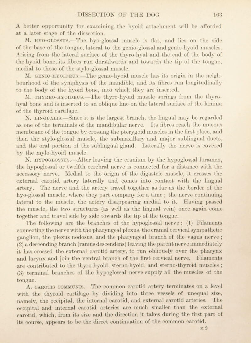 A better opportunity for examining the hyoid attachment will he afforded at a later stage of the dissection. M. hyo-glossus.—The hyo-glossal muscle is flat, and lies on the side of the base of the tongue, lateral to the genio-glossal and genio-hyoid muscles. Arising from the lateral surface of the thyro-hyal and the end of the body of the hyoid bone, its fibres run dorsalwards and towards the tip of the tongue, medial to those of the stylo-glossal muscle. M. genio-hyoideus.—The genio-hyoid muscle has its origin in the neigh¬ bourhood of the symphysis of the mandible, and its fibres run longitudinally to the body of the hyoid bone, into which they are inserted. M. thyreo-iiyoideus.—The thyro-hyoid muscle springs from the thyro- hyal bone and is inserted to an oblique line on the lateral surface of the lamina of the thyroid cartilage. N. lingualis.—Since it is the largest branch, the lingual may be regarded as one of the terminals of the mandibular nerve. Its fibres reach the mucous membrane of the tongue by crossing the pterygoid muscles in the first place, and then the stylo-glossal muscle, the submaxillary and major sublingual ducts, and the oral portion of the sublingual gland. Laterally the nerve is covered by the mylo-hyoid muscle. N. hypoglossus.—After leaving the cranium by the hypoglossal foramen, the hypoglossal or twelfth cerebral nerve is connected for a distance with the accessory nerve. Medial to the origin of the digastric muscle, it crosses the external carotid artery laterally and comes into contact with the lingual artery. The nerve and the artery travel together as far as the border of the hyo-glossal muscle, where they part company for a time ; the nerve continuing lateral to the muscle, the artery disappearing medial to it. Having passed the muscle, the two structures (as well as the lingual vein) once again come together and travel side by side towards the tip of the tongue. The following are the branches of the hypoglossal nerve : (1) Filaments connecting the nerve with the pharyngeal plexus, the cranial cervical sympathetic ganglion, the plexus nodosus, and the pharyngeal branch of the vagus nerve ; (2) a descending branch (ramus descendens) leaving the parent nerve immediately it has crossed the external carotid artery, to run obliquely over the pharynx and larynx and join the ventral branch of the first cervical nerve. Filaments are contributed to the thyro-hyoid, sterno-hyoid, and sterno-thyroid muscles ; (3) terminal branches of the hypoglossal nerve supply all the muscles of the tongue. A. carotis communis.—The common carotid artery terminates on a level with the thyroid cartilage by dividing into three vessels of unequal size, namely, the occipital, the internal carotid, and external carotid arteries. The occipital and internal carotid arteries are much smaller than the external carotid, which, from its size and the direction it takes during the first part of its course, appears to be the direct continuation of the common carotid. M 2