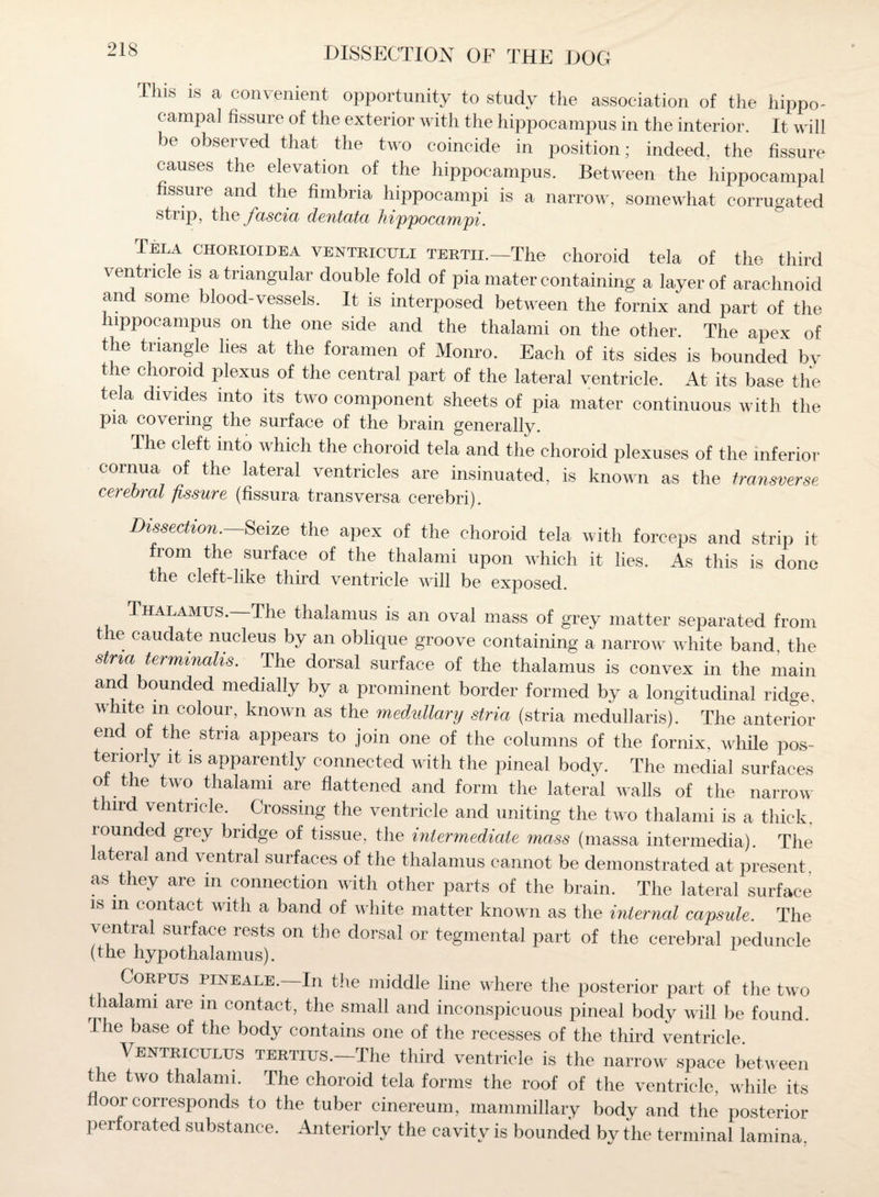 This is a convenient opportunity to study the association of the hippo¬ campal fissure of the exterior with the hippocampus in the interior. It will be observed that the two coincide in position; indeed, the fissure causes the elevation of the hippocampus. Between the hippocampal ssure and the fimbria hippocampi is a narrow, somewhat corrugated strip, the fascia dentata hippocampi. Tela chorioidea ventriculi tertii.—The choroid tela of the third \ entncle is a triangular double fold of pia mater containing a layer of arachnoid and some blood-vessels. It is interposed between the fornix and part of the hippocampus on the one side and the thalami on the other. The apex of the triangle lies at the foramen of Monro. Each of its sides is bounded by the choroid plexus of the central part of the lateral ventricle. At its base the tela divides into its two component sheets of pia mater continuous with the pia covering the surface of the brain generally. The cleft into which the choroid tela and the choroid plexuses of the inferior cornua of the lateral ventricles are insinuated, is known as the transverse, cerebral fissure (fissura transversa cerebri). Dissection.—Seize the apex of the choroid tela with forceps and strip it from the surface of the thalami upon which it lies. As this is done the cleft-like third ventricle will be exposed. Thalamus. The thalamus is an oval mass of grey matter separated from t le caudate nucleus by an oblique groove containing a narrow white band the strm terminals. The dorsal surface of the thalamus is convex in the main and bounded medially by a prominent border formed by a longitudinal ridge, white m colour, known as the medidlary stria (stria medullaris). The anterior end of the stria appears to join one of the columns of the fornix, while pos¬ teriorly it is apparently connected with the pineal body. The medial surfaces ot the two thalami are flattened and form the lateral walls of the narrow third ventricle. Crossing the ventricle and uniting the two thalami is a thick, lounded grey bridge of tissue, the intermediate mass (massa intermedia). The lateral and ventral surfaces of the thalamus cannot be demonstrated at present as they are in connection with other parts of the brain. The lateral surface is m contact with a band of white matter known as the internal capsule. The ventral surface rests on the dorsal or tegmental part of the cerebral peduncle (the hypothalamus). Corpus pine ale. In the middle line where the posterior part of the two t lalami are in contact, the small and inconspicuous pineal body will be found. I he base of the body contains one of the recesses of the third ventricle Ventriculus tertius. The third ventricle is the narrow space between the two thalami. The choroid tela forms the roof of the ventricle, while its floor corresponds to the tuber cinereum, mammillary body and the posterior perforated substance. Anteriorly the cavity is bounded by the terminal lamina.