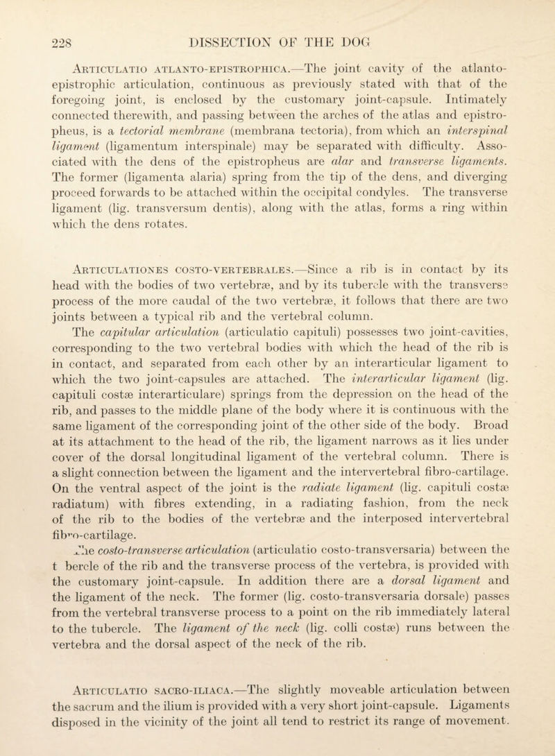 Articulatio atlanto-epistrophica.—The joint cavity of the atlanto- epistrophic articulation, continuous as previously stated with that of the foregoing joint, is enclosed by the customary joint-capsule. Intimately connected therewith, and passing between the arches of the atlas and epistro¬ pheus, is a tectorial membrane (membrana tectoria), from which an interspinal ligament (ligamentum interspinale) may be separated with difficulty. Asso¬ ciated with the dens of the epistropheus are alar and transverse ligaments. The former (ligamenta alaria) spring from the tip of the dens, and diverging proceed forwards to be attached within the occipital condyles. The transverse ligament (lig. transversum dentis), along with the atlas, forms a ring within which the dens rotates. Articulationes costo-vertebrales.—Since a rib is in contact by its head with the bodies of two vertebrae, and by its tubercle with the transverse process of the more caudal of the two vertebrae, it follows that there are two joints between a typical rib and the vertebral column. The capitular articulation (articulatio capituli) possesses two joint-cavities, corresponding to the two vertebral bodies with which the head of the rib is in contact, and separated from each other by an interarticular ligament to which the two joint-capsules are attached. The interarticular ligament (lig. capituli costae interarticulare) springs from the depression on the head of the rib, and passes to the middle plane of the body where it is continuous with the same ligament of the corresponding joint of the other side of the body. Broad at its attachment to the head of the rib, the ligament narrows as it lies under cover of the dorsal longitudinal ligament of the vertebral column. There is a slight connection between the ligament and the intervertebral fibro-cartilage. On the ventral aspect of the joint is the radiate ligament (lig. capituli costae radiatum) with fibres extending, in a radiating fashion, from the neck of the rib to the bodies of the vertebrae and the interposed intervertebral fiffio-cartilage. The costo-transverse articulation (articulatio costo-transversaria) between the t bercle of the rib and the transverse process of the vertebra, is provided with the customary joint-capsule. In addition there are a dorsal ligament and the ligament of the neck. The former (lig. costo-transversaria dorsale) passes from the vertebral transverse process to a point on the rib immediately lateral to the tubercle. The ligament of the neck (lig. colli costae) runs between the vertebra and the dorsal aspect of the neck of the rib. Articulatio sacro-iliaca.—The slightly moveable articulation between the sacrum and the ilium is provided with a very short joint-capsule. Ligaments disposed in the vicinity of the joint all tend to restrict its range of movement.