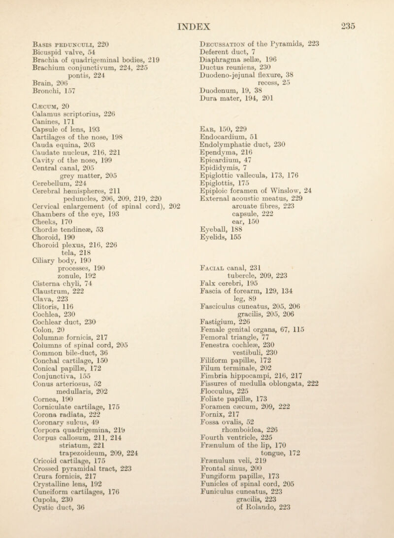 Basis pedunculi, 220 Bicuspid valve, 54 Brachia of quadrigeminal bodies, 219 Brachium conjunctivum, 224, 225 pontis, 224 Brain, 206 Bronchi, 157 Caecum, 20 Calamus scriptorius, 226 Canines, 171 Capsule of lens, 193 Cartilages of the nose, 198 Cauda equina, 203 Caudate nucleus, 216, 221 Cavity of the nose, 199 Central canal, 205 grey matter, 205 Cerebellum, 224 Cerebral hemispheres, 211 peduncles, 206, 209, 219, 220 Cervical enlargement (of spinal cord), 202 Chambers of the eye, 193 Cheeks, 170 Chordae tendineae, 53 Choroid, 190 Choroid plexus, 216, 226 tela, 218 Ciliary body, 190 processes, 190 zonule, 192 Cisterna chyli, 74 Claustrum, 222 Clava, 223 Clitoris, 116 Cochlea, 230 Cochlear duct, 230 Colon, 20 Columnae fornicis, 217 Columns of spinal cord, 205 Common bile-duct, 36 Conchal cartilage, 150 Conical papillae, 172 Conjunctiva, 155 Conus arteriosus, 52 medullaris, 202 Cornea, 190 Corniculate cartilage, 175 Corona radiata, 222 Coronary sulcus, 49 Corpora quadrigemina, 219 Corpus callosum, 211, 214 striatum, 221 trapezoideum, 209, 224 Cricoid cartilage, 175 Crossed pyramidal tract, 223 Crura fornicis, 217 Crystalline lens, 192 Cuneiform cartilages, 176 Cupola, 230 Cystic duct, 36 Decussation of the Pyramids, 223 Deferent duct, 7 Diaphragma sellse, 196 Ductus reunions, 230 Duodeno-jejunal flexure, 38 recess, 25 Duodenum, 19, 38 Dura mater, 194, 201 Ear, 150, 229 Endocardium, 51 Endolymphatic duct, 230 Ependyma, 216 Epicardium, 47 Epididymis, 7 Epiglottic vallecula, 173, 176 Epiglottis, 175 Epiploic foramen of Winslow, 24 External acoustic meatus, 229 arcuate fibres, 223 capsule, 222 ear, 150 Eyeball, 188 Eyelids, 155 Facial canal, 231 tubercle, 209, 223 Falx cerebri, 195 Fascia of forearm, 129, 134 leg, 89 Fasciculus cuneatus, 205, 206 gracilis, 205, 206 Fastigium, 226 Female genital organs, 67, 115 Femoral triangle, 77 Fenestra cochleae, 230 vestibuli, 230 Filiform papillae, 172 Filum terminale, 202 Fimbria hippocampi, 216, 217 Fissures of medulla oblongata, 222 Flocculus, 225 Foliate papillae, 173 Foramen caecum, 209, 222 Fornix, 217 Fossa ovalis, 52 rhomboidea, 226 Fourth ventricle, 225 Fraenulum of the lip, 170 tongue, 172 Fraenulum veli, 219 Frontal sinus, 200 Fungiform papillae, 173 Funicles of spinal cord, 205 Funiculus cuneatus, 223 gracilis, 223 of Rolando, 223