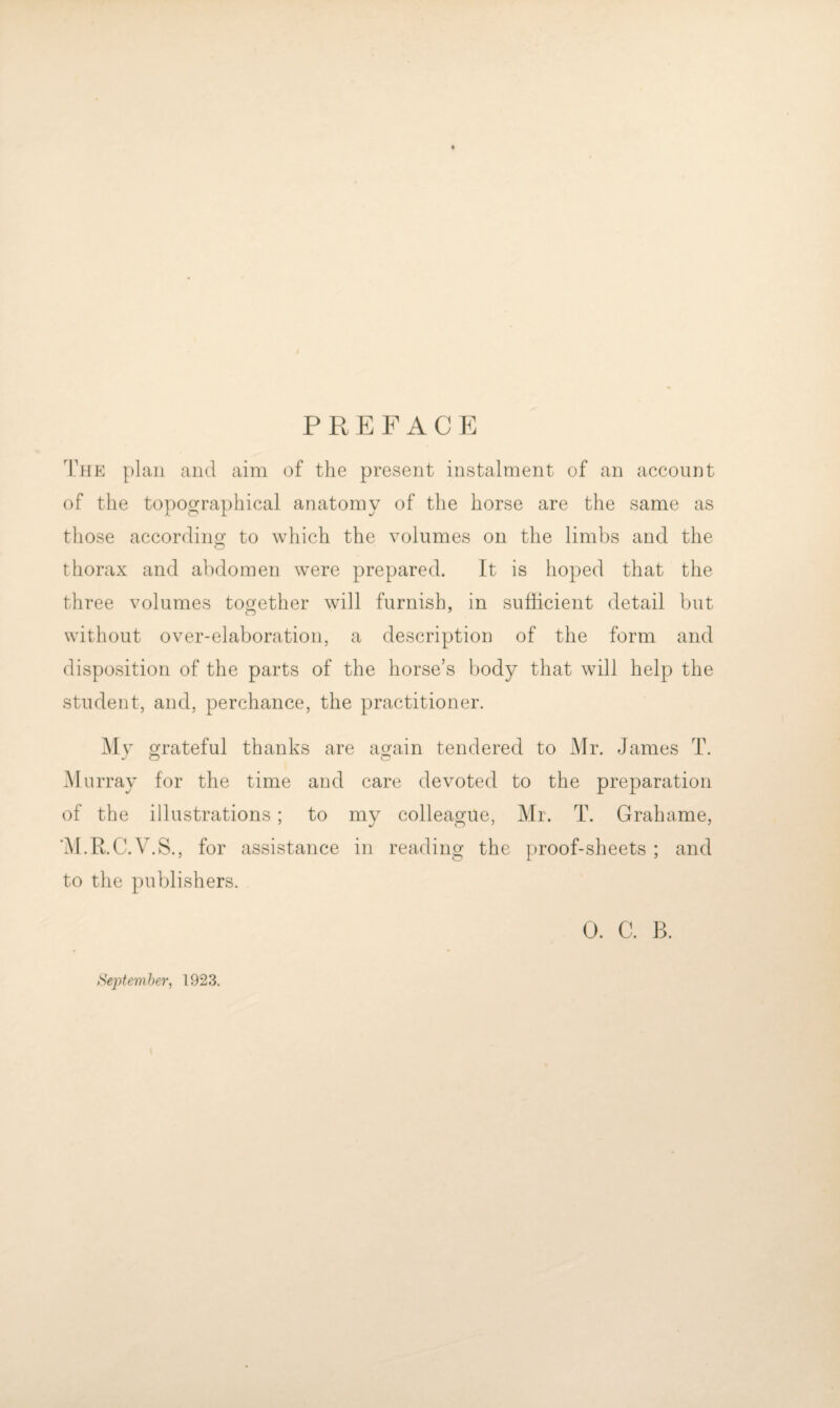 PREFACE The plan and aim of the present instalment of an account of the topographical anatomy of the horse are the same as those according to which the volumes on the limbs and the thorax and abdomen were prepared. It is hoped that the three volumes tos^ether will furnish, in sufficient detail but without over-elaboration, a description of the form and disposition of the parts of the horse’s body that will help the student, and, perchance, the practitioner. My grateful thanks are again tendered to Mr. James T. Murray for the time and care devoted to the preparation of the illustrations; to my colleague, Mr. T. Grahame, 'M.R.C.V.S., for assistance in reading the proof-sheets ; and to the publishers. 0. C. B. Sej^temher, 1923.