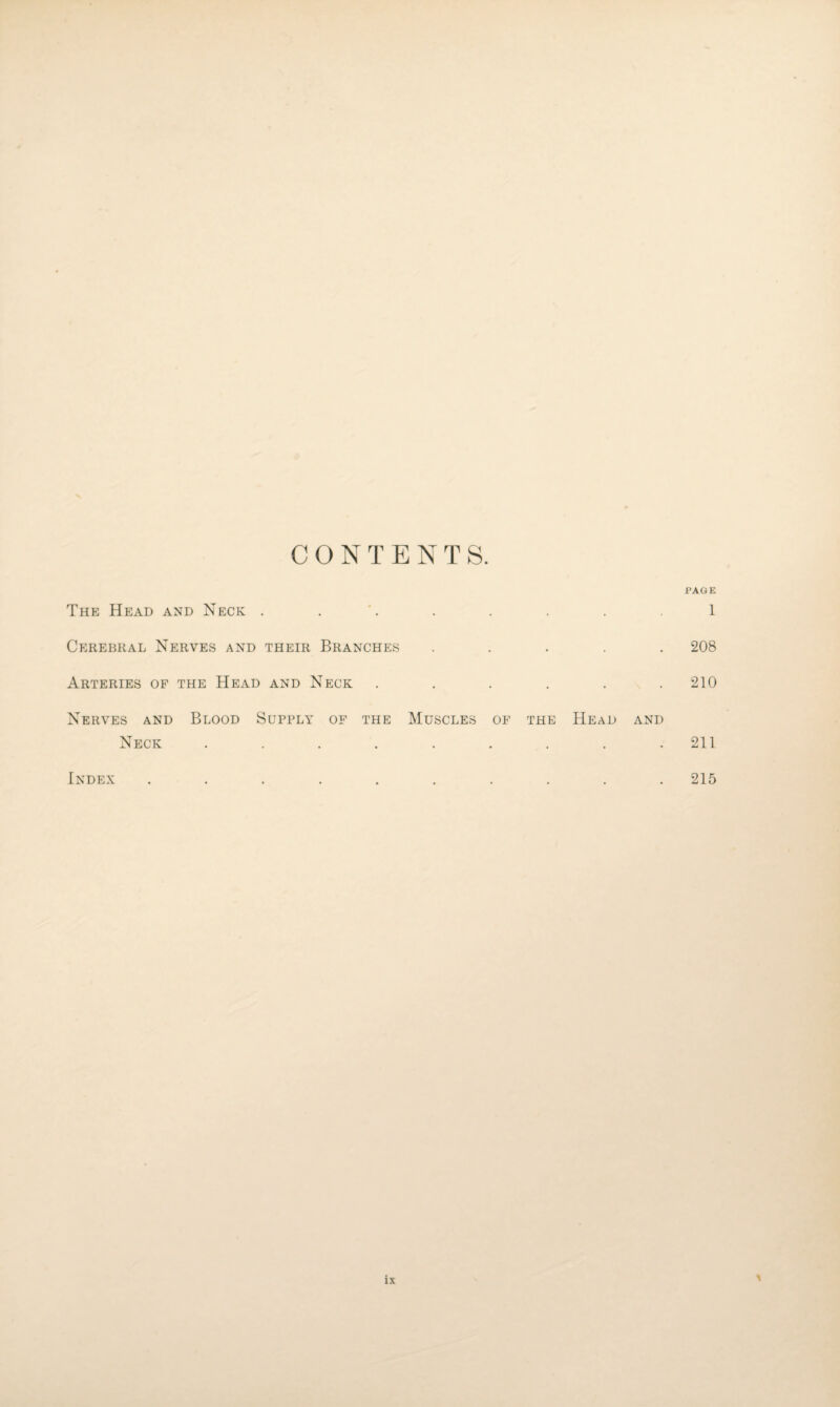 CONTENTS. PAGE The Head and Neck . . Cerebral Nerves and their Branches . . . . . Arteries of the Head and Neck ...... Nerves and Blood Supply of the Muscles of the Head and Neck ......... Index .......... 1 208 210 211 215