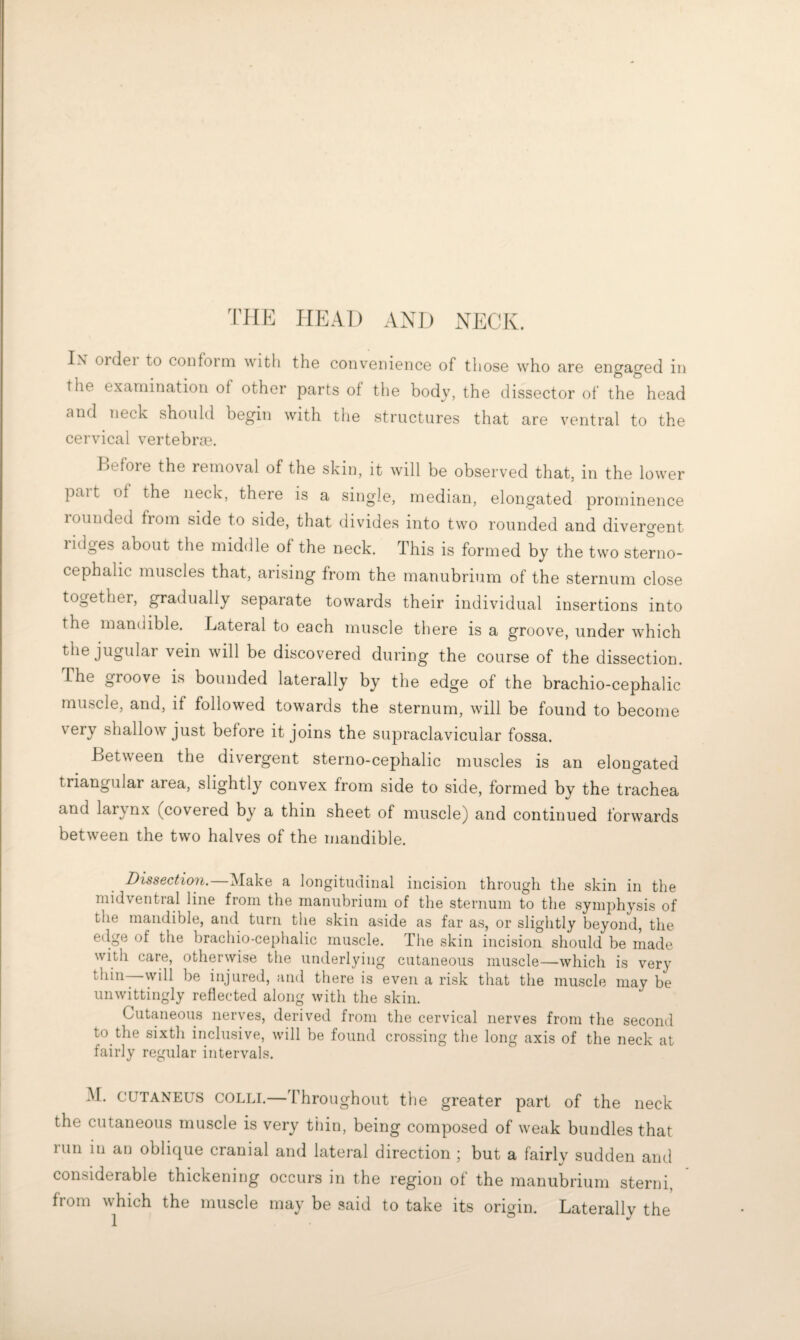 TJIE HEAD AND NECK. Ix 01 del to conform with the convenience of those who are engaged in the examination of other parts of the body, the dissector of the head and neck should begin with the structures that are ventral to the cervical vertebrm. Kefore the removal of the skin, it will be observed that, in the lower pait of the neck, there is a single, median, elongated prominence rounded from side to side, that divides into two rounded and divergent lidges about the middle of the neck. This is formed by the two sterno- cephalic muscles that, arising from the manubrium of the sternum close together, gradually separate towards their individual insertions into the mandible. Lateral to each muscle there is a groove, under which the jugular vein will be discovered during the course of the dissection. The groove is bounded laterally by the edge of the brachio-cephalic muscle, and, if followed towards the sternum, will be found to become very shallow just before it joins the supraclavicular fossa. Between the divergent sterno-cephalic muscles is an elongated triangular area, slightly convex from side to side, formed by the trachea and laiynx (covered by a thin sheet of muscle) and continued forwards between the two halves of the mandible. Dissection.—Make a longitudinal incision through the skin in the niidvential line from the manubrium of the sternum to the symphysis of the mandible, and turn the skin aside as far as, or slightly beyond, the e(lge of the brachio-cephalic muscle. The skin incision should be made with care, otherwise the underlying cutaneous muscle—which is very thin—will be injured, and there is even a risk that the muscle may be unwittingly reflected along with the skin. Cutfuieous nerves, derived from the cervical nerves from the second to the sixth inclusive, will be found crossing the long axis of the neck at fairly regular intervals. M. CUTANEUS COLLI.—Throughout the greater part of the neck the cutaneous muscle is very thin, being composed of weak bundles that run in au oblique cranial and lateral direction ; but a fairly sudden and considerable thickening occurs in the region of the manubrium sterni, from which the muscle may be said to take its origin. Laterally the