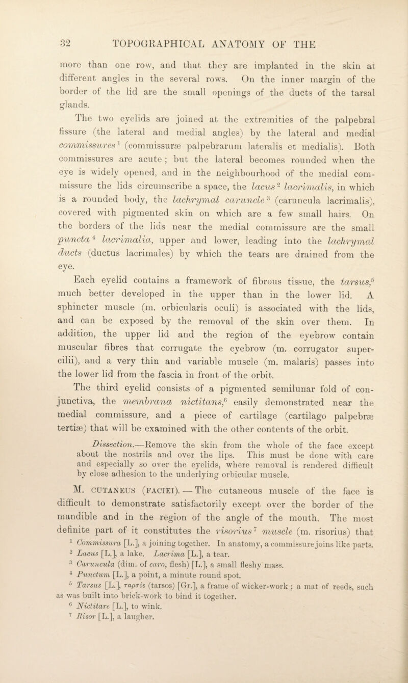 more than one row, and that they are implanted in the skin at different angles in the several rows. On the inner margin of the border of the lid are the small openings of the ducts of the tarsal glands. The two eyelids are joined at the extremities of the palpebral fissure (the lateral and medial angles) by the lateral and medial commissures^ (commissune palpebrarum lateralis et medialis). Both commissures are acute ; but the lateral becomes rounded when the eye is widely opened, and in the neighbourhood of the medial com¬ missure the lids circumscribe a space, the lacus ^ lacrimalis, in which is a rounded body, the lachrymal caruncle ^ (caruncula lacrimalis), covered with pigmented skin on Avhich are a few small hairs. On the borders of the lids near the medial commissure are the small 'puncta ^ lacrimalia, upper and lower, leading into the lachrymal ducts (ductus lacrimales) by which the tears are drained from the eye. Each eyelid contains a framework of fibrous tissue, the tarsus,^ much better developed in the upper than in the lower lid. A sphincter muscle (m. orbicularis oculi) is associated with the lids, and can be exposed by the removal of the skin over them. In addition, the upper lid and the region of the eyebrow contain muscular fibres that corrugate the eyebrow (m. corrugator super- cilii), and a very thin and variable muscle (m. malaris) passes into the lower lid from the fascia in front of the orbit. The third eyelid consists of a pigmented semilunar fold of con¬ junctiva, the membrana nictitans,^ easily demonstrated near the medial commissure, and a piece of cartilage (cartilage palpebrae tertise) that will be examined with the other contents of the orbit. Dissection.—Remove the skin from the whole of the face except about the nostrils and over the lips. This must be done with care and especially so over the eyelids, where removal is rendered difficult by close adhesion to the underlying orbicular muscle. M. CUTANEUS (faciei).—The cutaneous muscle of the face is difficult to demonstrate satisfactorily except over the border of the mandible and in the region of the angle of the mouth. The most definite part of it constitutes the risorius'^ muscle (m. risorius) that ^ Commissura [L.], a joining together. In anatomy, a commissure joins like parts. ^ Lacus [L.], a lake. Lacrima [L.], a tear. 3 Caruncula (dim. of caro, flesh) [L.], a small fleshy mass. ^ Punctum [L.], a point, a minute round spot. ^ Tarsus [L.], rapaos (tarsos) [Gr.], a frame of wicker-work ; a mat of reeds, such as was built into brick-work to bind it together. ^ Nictitare [L.], to wink. ^ Risor [L.], a laugher.