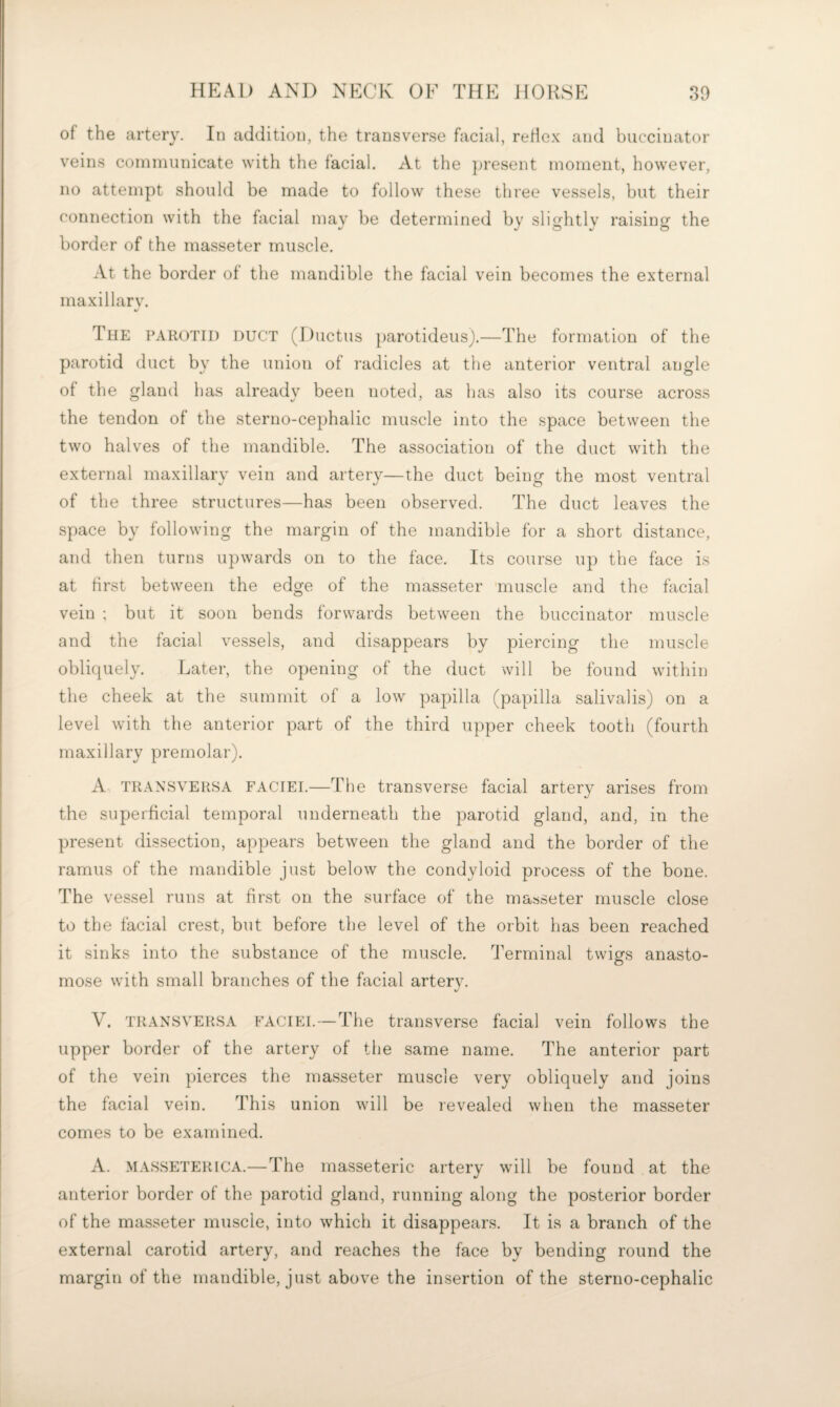 of the artery. In addition, the transverse facial, reHe.K and buccinator veins communicate with the facial. At the ])resent moment, however, no attempt should be made to follow these three vessels, but their connection with the facial mav be determined by slisfhtlv raisins' the border of the masseter muscle. At the border of the mandible the facial vein becomes the external maxillarv. The parotid duct (Ductus parotideusj.—The formation of the parotid duct by the union of radicles at the anterior ventral angle of the gland has already been noted, as has also its course across the tendon of the sterno-cephalic muscle into the space between the two halves of the mandible. The association of the duct with the external maxillary vein and artery—the duct being the most ventral of the three structures—has been observed. The duct leaves the space by following the margin of the mandible for a short distance, and then turns upwards on to the face. Its course up the face is at first between the edge of the masseter muscle and the facial vein ; but it soon bends forwards between the buccinator muscle and the facial vessels, and disappears by piercing the muscle obliquely. Later, the opening of the duct will be found within the cheek at the summit of a low papilla (papilla salivalis) on a level with the anterior part of the third upper cheek tooth (fourth maxillary premolar). A, TRANSVERSA FACIEI.—The transverse facial artery arises from the superficial temporal underneath the parotid gland, and, in the present dissection, appears between the gland and the border of the ramus of the mandible just below the condyloid process of the bone. The vessel runs at first on the surface of the masseter muscle close to the facial crest, but before the level of the orbit has been reached it sinks into the substance of the muscle. Terminal twigs anasto¬ mose with small branches of the facial artery. V. TRANSVERSA FACIEI.—The transverse facial vein follows the upper border of the artery of the same name. The anterior part of the vein pierces the masseter muscle very obliquely and joins the facial vein. This union will be revealed when the masseter comes to be examined. A. MASSETERICA.—-The masseteric artery will be found at the anterior border of the parotid gland, running along the posterior border of the masseter muscle, into which it disappears. It is a branch of the external carotid artery, and reaches the face by bending round the margin of the mandible, just above the insertion of the sterno-cephalic