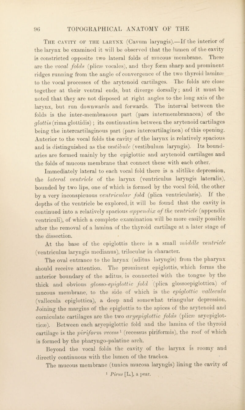 The cavity of the larynx (Cavum laryngis).—If the interior of the larynx be examined it will be observed that the lumen of the cavity is constricted opposite two lateral folds of mucous membrane. These are the vocal folds (plicaB vocales), and they form sharp and prominent ridges running from the angle of convergence of the two thyroid lamina^ to the vocal processes of the arytenoid cartilages. The folds are close together at their ventral ends, but diverge dorsall}''; and it must be noted that they are not disposed at right angles to the long axis of the larynx, but run downwards and forwards. The interval between the folds is the inter-membranous part (pars intermembranacea) of the glottis (rima glottidis) ; its continuation between the arytenoid cartilages being the intercartilaginous part (pars intercartilaginea) of this opening. Anterior to the vocal folds the cavity of the larynx is relatively spacious and is distinguished as the vestibule (vestibulum laryngis). Its bound¬ aries are formed mainly by the epiglottic and arytenoid cartilages and the folds of mucous membrane that connect these with each other. Immediately lateral to each vocal fold there is a slitlike depression, the lateral ventricle of the larynx (ventriculus laryngis lateralis), bounded by two lips, one of which is formed by the vocal fold, the other by a very inconspicuous ventricular fold (plica ventricularis). If the ^ depths of the ventricle be explored, it will be found that the cavity is continued into a relatively spacious ajopendix of the ventricle (appendix ventriculi), of which a complete examination will be more easily possible after the removal of a lamina of the thyroid cartilage at a later stage of the dissection. At the base of the epiglottis there is a small middle ventricle (ventriculus laryngis medianus), trilocular in character. The oval entrance to the larynx (aditus laryngis) from the pharynx should receive attention. The prominent epiglottis, which forms the anterior boundary of the aditus, is connected with the tongue by the thick and obvious glosso-epiglottic fold (plica glossoepiglottica) of mucous membrane, to the side of which is the ep>iglottic vallecula (vallecula epiglottica), a deep and somewhat triangular depression. Joining the margins of the epiglottis to the apices of the arytenoid and corniculate cartilages are the two ary epiglottic folds (plicie aryepiglot- ticc^). Between each aryepiglottic fold and the lamina of the thyroid cartilage is the piriform recess ^ (recessus piriformis), the roof of which is formed by the pharyngo-palatine arch. Beyond the vocal folds the cavity of the larynx is roomy and directly continuous with the lumen of the trachea. The mucous membrane (tunica rnuco.sa laryngis) lining the cavity of