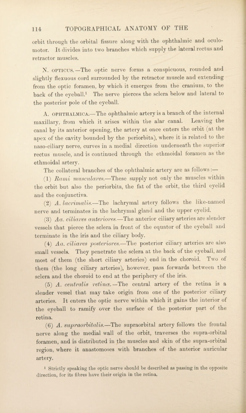 orbit through the orbital fissure along with the ophthalmic and oculo¬ motor. It divides into two branches which supply the lateral rectus and retractor muscles. N. OPTICUS.—The optic nerve forms a conspicuous, rounded and slightly flexuous cord surrounded by the retractor muscle and extending from the optic foramen, by which it emerges from the cranium, to the back of the eyeball.^ The nerve pierces the sclera below and lateral to the posterior pole of the eyeball. A. OPHTHALMICA.— The ophthalmic artery is a branch of the internal maxillary, from which it arises within the alar canal. Leaving the canal by its anterior opening, the artery at once enters the orbit (at the apex of the cavity bounded by the periorbita), where it is related to the naso-ciliary nerve, curves in a medial direction underneath the superior rectus muscle, and is continued through the ethmoidal foramen as the ethmoidal artery. The collateral branches of the ophthalmic artery are as follows:— (1) Rami musculares.—These supply not only the muscles within the orbit but also the periorbita, the fat of the orbit, the third eyelid and the conjunctiva. (2) A. lacrimalis.—The lachrymal artery follows the like-named nerve and terminates in the lachrymal gland and the upper eyelid. (3) Aa. ciliares anteriores.—The anterior ciliary arteries are slender vessels that pierce the sclera in front of the equator of the eyeball and terminate in the iris and the ciliary body. (4) Aa. ciliares posteriores.—The posterior ciliary arteries are also small vessels. They penetrate the sclera at the back of the eyeball, and most of them (the short ciliary arteries) end in the choroid. Two of them (the long ciliary arteries), however, pass forwards between the sclera and the choroid to end at the periphery of the iris. (5) A. centralis retince.—The central artery of the retina is a slender vessel that may take origin from one of the posterior ciliary arteries. It enters the optic nerve within which it gains the interior of the eyeball to ramify over the surface of the posterior part of the retina. (6) A. supraorhitalis.—The supraorbital artery follows the frontal nerve along the medial wall of the orbit, traverses the supra-orbital foramen, and is distributed in the muscles and skin of the supra-orbital region, where it anastomoses with branches of the anterior auricular artery. 1 Strictly speaking the optic nerve should he described as passing in the opposite direction, for its fibres have their origin in the retina.