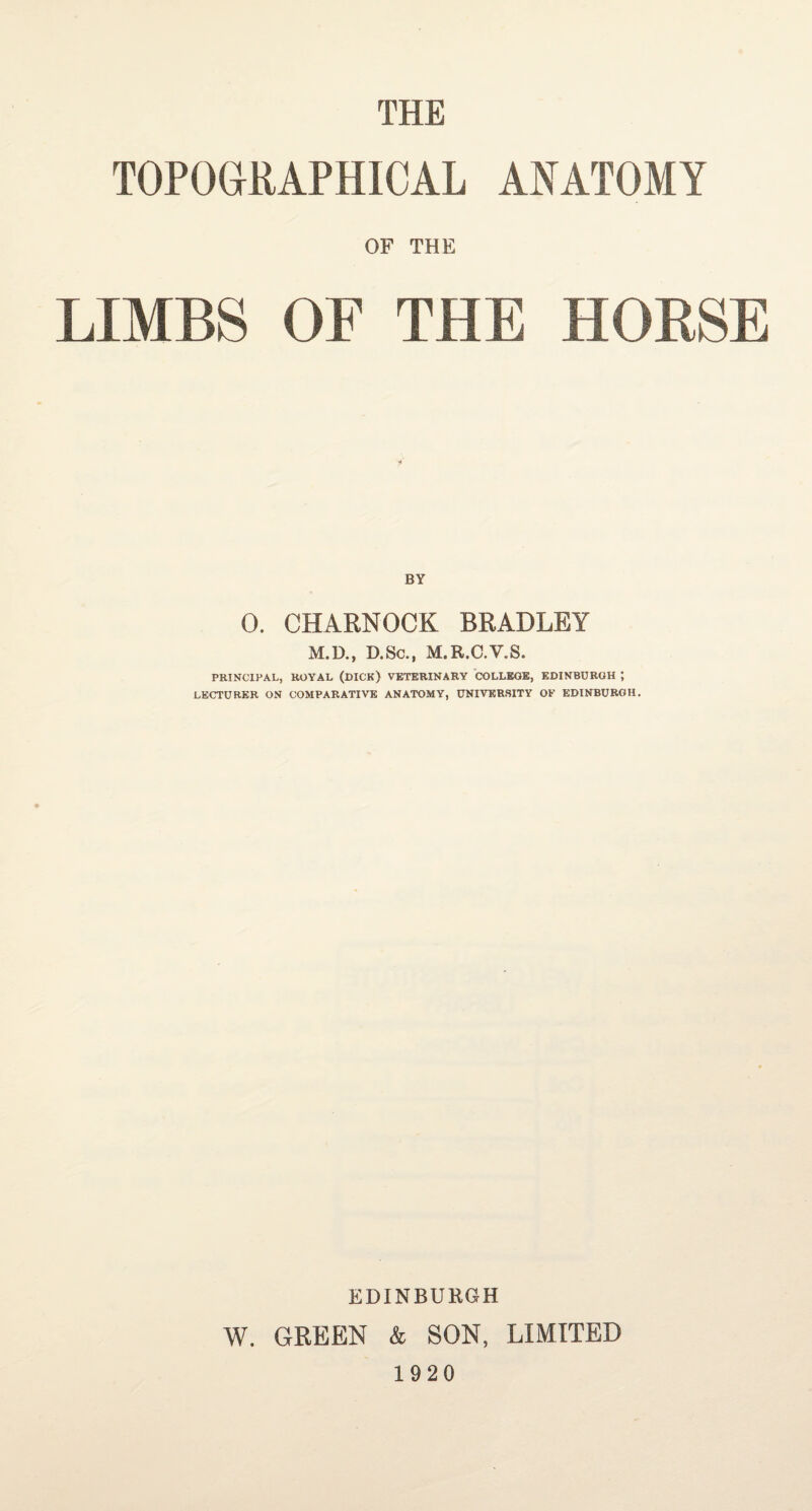 THE TOPOGRAPHICAL ANATOMY OF THE LIMBS OF THE HORSE BY 0. CHARNOCK BRADLEY M.D., D.Sc., M.R.C.V.S. PRINCIPAL, ROYAL (DICK) VETERINARY COLLEGE, EDINBURGH ; LECTURER ON COMPARATIVE ANATOMY, UNIVERSITY OF EDINBURGH. EDINBURGH W. GREEN & SON, LIMITED 1920