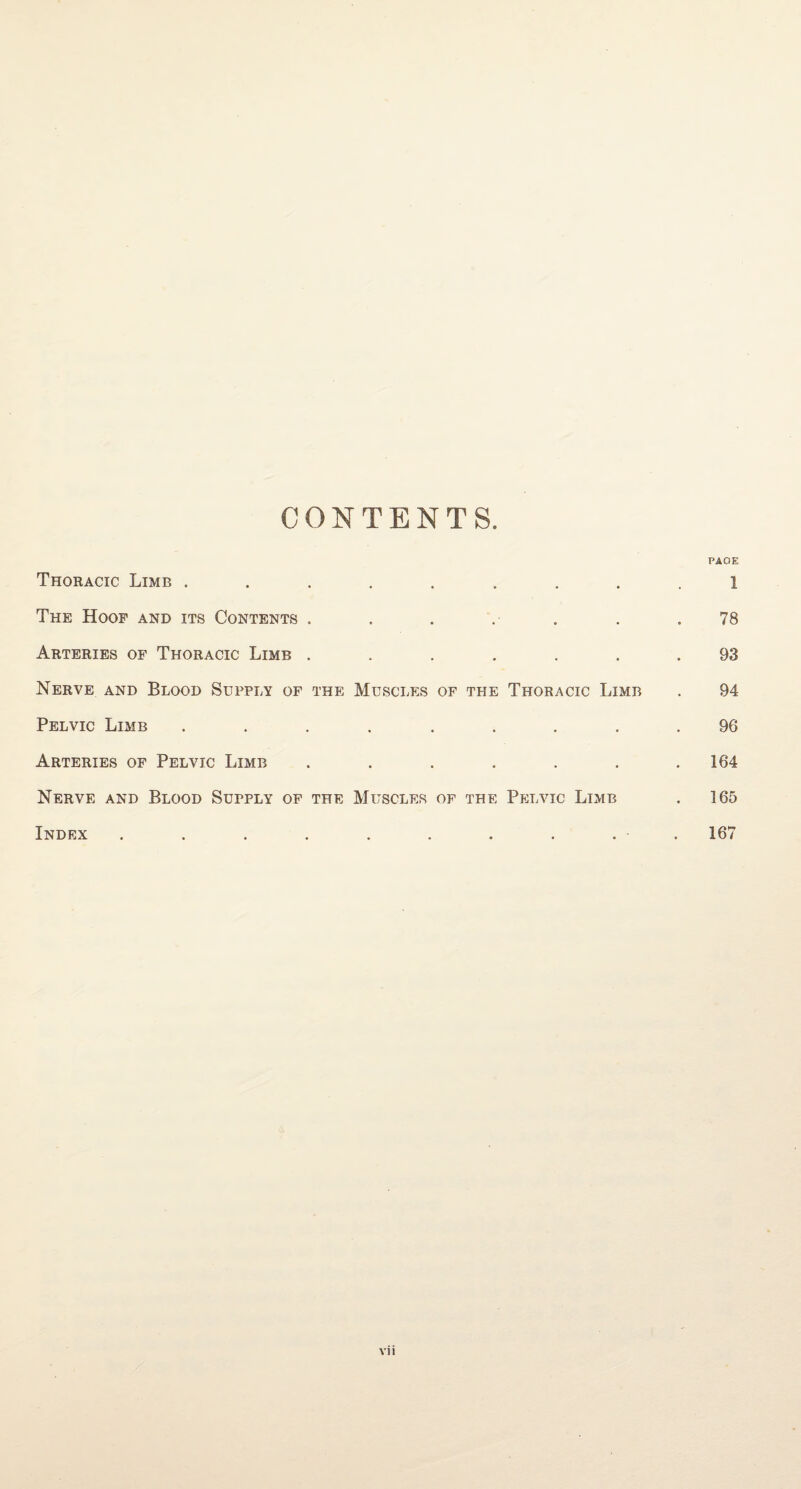 CONTENTS. PAGE Thoracic Limb ......... i The Hoof and its Contents . . . . .78 Arteries of Thoracic Limb ....... 93 Nerve and Blood Supply of the Muscles of the Thoracic Limb . 94 Pelvic Limb ......... 96 Arteries of Pelvic Limb . . . . . . .164 Nerve and Blood Supply of the Muscles of the Pelvic Limb . 165 Index . . . . . . . . . • 167
