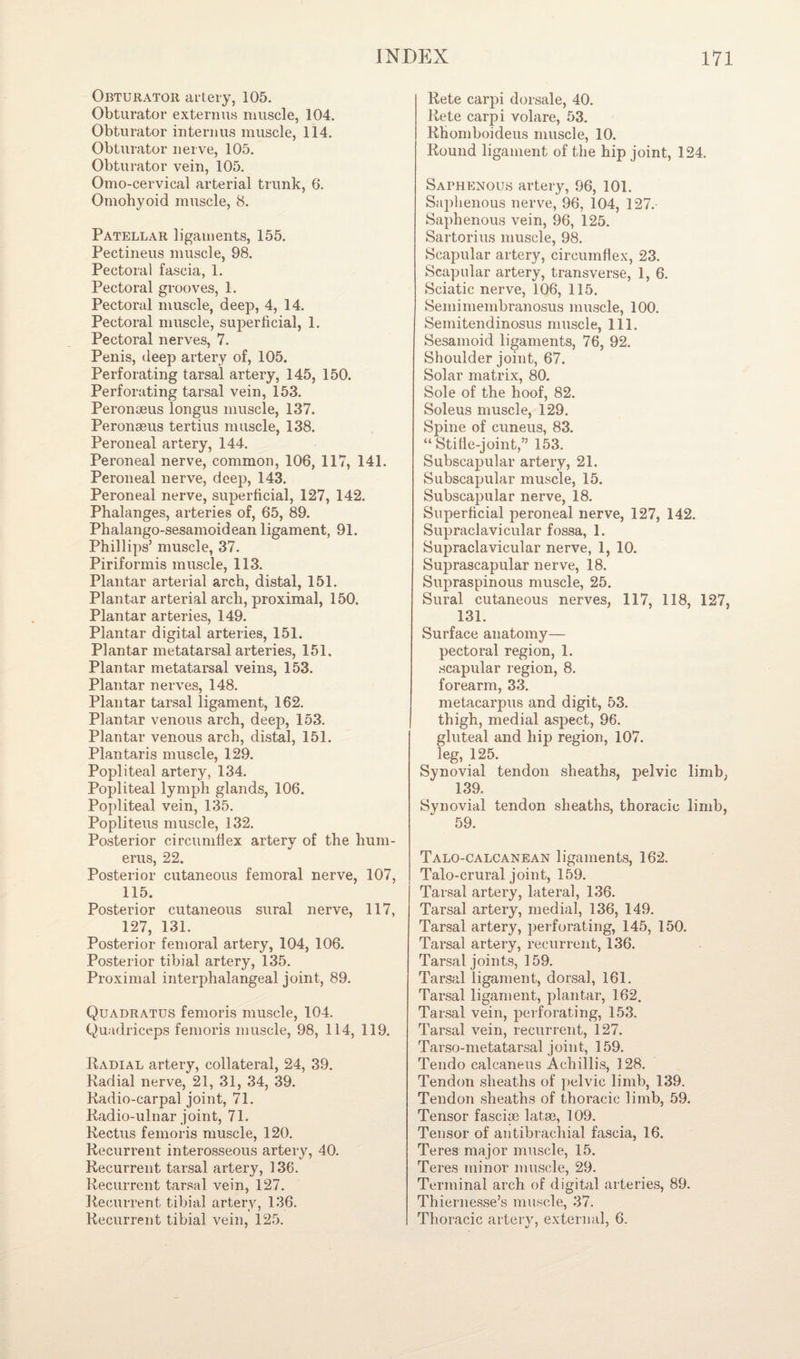 Obturator artery, 105. Obturator externus muscle, 104. Obturator interims muscle, 114. Obturator nerve, 105. Obturator vein, 105. Omo-cervical arterial trunk, 6. Omohyoid muscle, 8. Patellar ligaments, 155. Pectineus muscle, 98. Pectoral fascia, 1. Pectoral grooves, 1. Pectoral muscle, deep, 4, 14. Pectoral muscle, superficial, 1. Pectoral nerves, 7. Penis, deep artery of, 105. Perforating tarsal artery, 145, 150. Perforating tarsal vein, 153. Peronoeus longus muscle, 137. Peronaeus tertius muscle, 138. Peroneal artery, 144. Peroneal nerve, common, 106, 117, 141. Peroneal nerve, deep, 143. Peroneal nerve, superficial, 127, 142. Phalanges, arteries of, 65, 89. Phalango-sesamoidean ligament, 91. Phillips’ muscle, 37. Piriformis muscle, 113. Plantar arterial arch, distal, 151. Plantar arterial arch, proximal, 150. Plantar arteries, 149. Plantar digital arteries, 151. Plantar metatarsal arteries, 151. Plantar metatarsal veins, 153. Plantar nerves, 148. Plantar tarsal ligament, 162. Plantar venous arch, deep, 153. Plantar venous arch, distal, 151. Plantaris muscle, 129. Popliteal artery, 134. Popliteal lymph glands, 106. Popliteal vein, 135. Popliteus muscle, 132. Posterior circumflex arterv of the hum- eras, 22. Posterior cutaneous femoral nerve, 107, 115. Posterior cutaneous sural nerve, 117, 127, 131. Posterior femoral artery, 104, 106. Posterior tibial artery, 135. Proximal interphalangeal joint, 89. Quadratus femoris muscle, 104. Quadriceps femoris muscle, 98, 114, 119. Radial artery, collateral, 24, 39. Radial nerve, 21, 31, 34, 39. Radio-carpal joint, 71. Radio-ulnar joint, 71. Rectus femoris muscle, 120. Recurrent interosseous artery, 40. Recurrent tarsal artery, 136. Recurrent tarsal vein, 127. Recurrent tibial artery, 136. Recurrent tibial vein, 125. Rete carpi dorsale, 40. Rete carpi volare, 53. Rhomboideus muscle, 10. Round ligament of the hip joint, 124. Saphenous artery, 96, 101. Saphenous nerve, 96, 104, 127. Saphenous vein, 96, 125. Sartorius muscle, 98. Scapular artery, circumflex, 23. Scapular artery, transverse, 1, 6. Sciatic nerve, 106, 115. Semimembranosus muscle, 100. Semitendinosus muscle, 111. Sesamoid ligaments, 76, 92. Shoulder joint, 67. Solar matrix, 80. Sole of the hoof, 82. Soleus muscle, 129. Spine of cuneus, 83. “ Stilie-joint,” 153. Subscapular artery, 21. Subscapular muscle, 15. Subscapular nerve, 18. Superficial peroneal nerve, 127, 142. Supraclavicular fossa, 1. Supraclavicular nerve, 1, 10. Suprascapular nerve, 18. Supraspinous muscle, 25. Sural cutaneous nerves, 117, 118, 127, 131. Surface anatomy— pectoral region, 1. scapular region, 8. forearm, 33. metacarpus and digit, 53. thigh, medial aspect, 96. gluteal and hip region, 107. leg, 125. Synovial tendon sheaths, pelvic limb, 139. Synovial tendon sheaths, thoracic limb, 59. Talo-calcanean ligaments, 162. Talo-crural joint, 159. Tarsal artery, lateral, 136. Tarsal artery, medial, 136, 149. Tarsal artery, perforating, 145, 150. Tarsal artery, recurrent, 136. Tarsal joints, 159. Tarsal ligament, dorsal, 161. Tarsal ligament, plantar, 162. Tarsal vein, perforating, 153. Tarsal vein, recurrent, 127. Tarso-metatarsal joint, 159. Tendo calcaneus A chillis, 128. Tendon sheaths of pelvic limb, 139. Tendon sheaths of thoracic limb, 59. Tensor fascia) latae, 109. Tensor of antibrachial fascia, 16. Teres major muscle, 15. Teres minor muscle, 29. Terminal arch of digital arteries, 89. Thiernesse’s muscle, 37. Thoracic artery, external, 6.