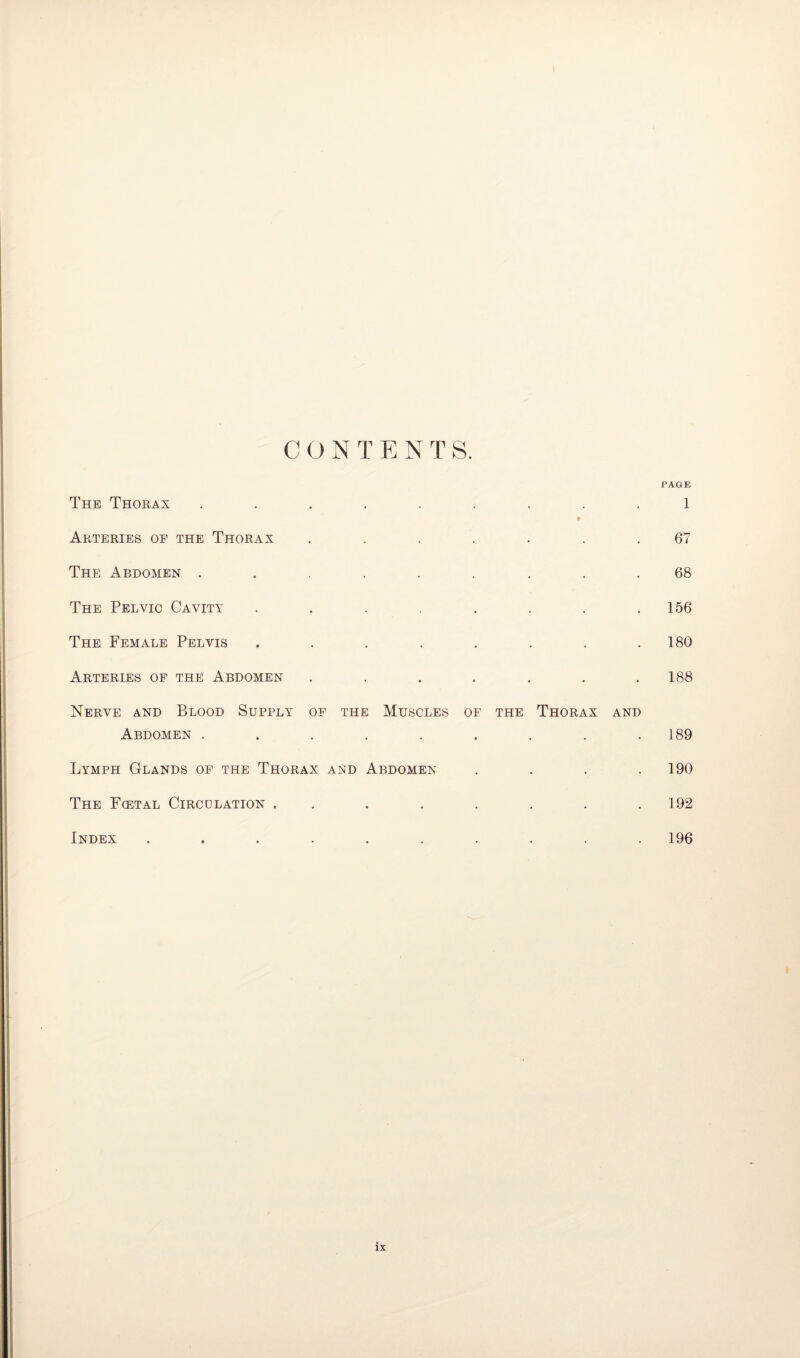 c ont ENTS. PAGE The Thorax • # 1 Arteries of the Thorax • 67 The Abdomen . ■ • 68 The Pelvic Cavity • , 156 The Female Pelvis • • * 180 Arteries of the Abdomen • • • 188 Nerve and Blood Supply OF THE Muscles of the Thorax and Abdomen . • • • • • • 189 Lymph Glands of the Thorax and Abdomen .... 190 The Fcetal Circulation . • . 192 Index 196