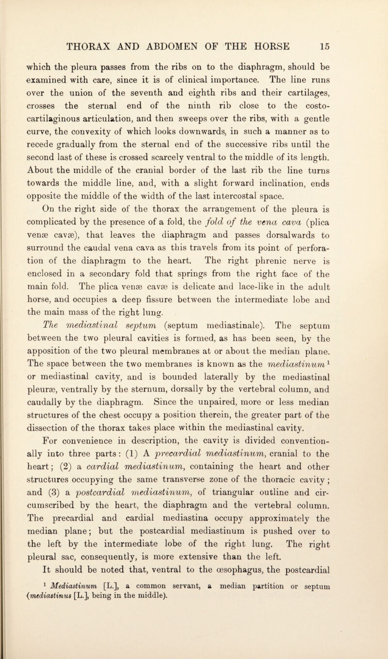 which the pleura passes from the ribs on to the diaphragm, should be examined with care, since it is of clinical importance. The line runs over the union of the seventh and eighth ribs and their cartilages, crosses the sternal end of the ninth rib close to the costo- cartilaginous articulation, and then sweeps over the ribs, with a gentle curve, the convexity of which looks downwards, in such a manner as to recede gradually from the sternal end of the successive ribs until the second last of these is crossed scarcely ventral to the middle of its length. About the middle of the cranial border of the last rib the line turns towards the middle line, and, with a slight forward inclination, ends opposite the middle of the width of the last intercostal space. On the right side of the thorax the arrangement of the pleura is complicated by the presence of a fold, the fold of the vena cava (plica venae cavse), that leaves the diaphragm and passes dorsalwards to surround the caudal vena cava as this travels from its point of perfora¬ tion of the diaphragm to the heart. The right phrenic nerve is enclosed in a secondary fold that springs from the right face of the main fold. The plica venae cavae is delicate and lace-like in the adult horse, and occupies a deep fissure between the intermediate lobe and the main mass of the right lung. The mediastinal septum (septum mediastinale). The septum between the two pleural cavities is formed, as has been seen, by the apposition of the two pleural membranes at or about the median plane. The space between the two membranes is known as the mediastinum1 or mediastinal cavity, and is bounded laterally by the mediastinal pleurae, ventrally by the sternum, dorsally by the vertebral column, and caudally by the diaphragm. Since the unpaired, more or less median structures of the chest occupy a position therein, the greater part of the dissection of the thorax takes place within the mediastinal cavity. For convenience in description, the cavity is divided convention¬ ally into three parts: (1) A precardial mediastinum, cranial to the heart; (2) a cardial mediastinum, containing the heart and other structures occupying the same transverse zone of the thoracic cavity ; and (3) a postcardial mediastinum, of triangular outline and cir¬ cumscribed by the heart, the diaphragm and the vertebral column. The precardial and cardial mediastina occupy approximately the median plane; but the postcardial mediastinum is pushed over to the left by the intermediate lobe of the right lung. The right pleural sac, consequently, is more extensive than the left. It should be noted that, ventral to the oesophagus, the postcardial 1 Mediastinum, [L.], a common servant, a median partition or septum (mediastinus [L.], being in the middle).