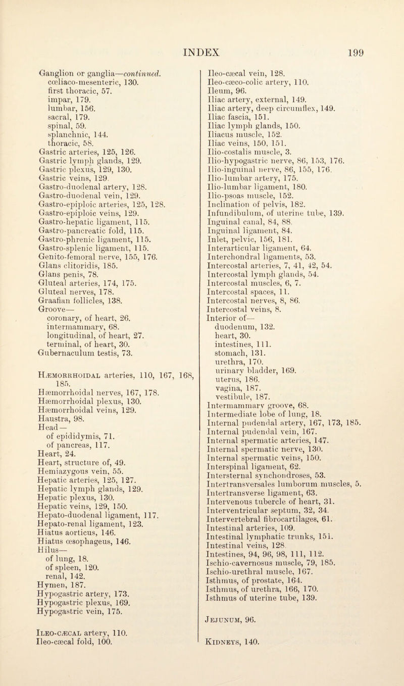 Ganglion or ganglia—continued. coeliaco-mesenteric, 130. first thoracic, 57. impar, 179. lumbar, 156. sacral, 179. spinal, 59. splanchnic, 144. thoracic, 58. Gastric arteries, 125, 126. Gastric lymph glands, 129. Gastric plexus, 129, 130. Gastric veins, 129. Gastro-duodenal artery, 128. Gastro-duodenal vein, 129. Gastro-epiploic arteries, 125, 128. Gastro-epiploic veins, 129. Gastro-hepatic ligament, 115. Gastro-pancreatic fold, 115. Gastro-phrenic ligament, 115. Gastro-splenic ligament, 115. Genito-femoral nerve, 155, 176. Gians clitoridis, 185. Gians penis, 78. Gluteal arteries, 174, 175. Gluteal nerves, 178. Graafian follicles, 138. Groove— coronary, of heart, 26. intermammary, 68. longitudinal, of heart, 27. terminal, of heart, 30. Gubernaculum testis, 73. Hemorrhoidal arteries, 110, 167, 168, 185. Hsemorrhoidal nerves, 167, 178. Haemorrhoidal plexus, 130. Hsemorrhoidal veins, 129. Haustra, 98. Head — of epididymis, 71. of pancreas, 117. Heart, 24. Heart, structure of, 49. Hemiazygous vein, 55. Hepatic arteries, 125, 127. Hepatic lymph glands, 129. Hepatic plexus, 130. Hepatic veins, 129, 150. Hepato-duodenal ligament, 117. Hepato-renal ligament, 123. Hiatus aorticus, 146. Hiatus cesophageus, 146. Hilus— of lung, 18. of spleen, 120. renal, 142. Hymen, 187. Hypogastric artery, 173. Hypogastric plexus, 169. Hypogastric vein, 175. Ileo-cecal artery, 110. Ileo-csecal fold, 100. Ileo-csecal vein, 128. Ileo-caeco-colic artery, 110. Ileum, 96. Iliac artery, external, 149. Iliac artery, deep circumflex, 149. Iliac fascia, 151. Iliac lymph glands, 150. Iliacus muscle, 152. Iliac veins, 150, 151. Ilio-costalis muscle, 3. Ilio-hypogastric nerve, 86, 153, 176. Ilio-inguinal nerve, 86, 155, 176, Ilio-lumbar artery, 175. Ilio-lumbar ligament, 180. Ilio-psoas muscle, 152. Inclination of pelvis, 182. Infundibulum, of uterine tube, 139. Inguinal canal, 84, 88. Inguinal ligament, 84. Inlet, pelvic, 156, 181. Interarticular ligament, 64. Interchondral ligaments, 53. Intercostal arteries, 7, 41, 42, 54. Intercostal lymph glands, 54. Intercostal muscles, 6, 7. Intercostal spaces, 11. Intercostal nerves, 8, 86. Intercostal veins, 8. Interior of— duodenum, 132. heart, 30. intestines, 111. stomach, 131. urethra, 170. urinary bladder, 169. uterus, 186. vagina, 187. vestibule, 187. Intermammarv groove, 68. Intermediate lobe of lung, 18. Internal pudendal artery, 167, 173, 185. Internal pudendal vein, 167. Internal spermatic arteries, 147. Internal spermatic nerve, 130. Internal spermatic veins, 150. Interspinal ligament, 62. Intersternal synchondroses, 53. Intertransversales lumborum muscles, 5. Intertransverse ligament, 63. Intervenous tubercle of heart, 31. Interventricular septum, 32, 34. Intervertebral fibrocartilages, 61. Intestinal arteries, 109. Intestinal lymphatic trunks, 151. Intestinal veins, 128. Intestines, 94, 96, 98, 111, 112. Ischio-cavernosus muscle, 79, 185. Ischio-urethral muscle, 167. Isthmus, of prostate, 164. Isthmus, of urethra, 166, 170. Isthmus of uterine tube, 139. Jejunum, 96. Kidneys, 140.