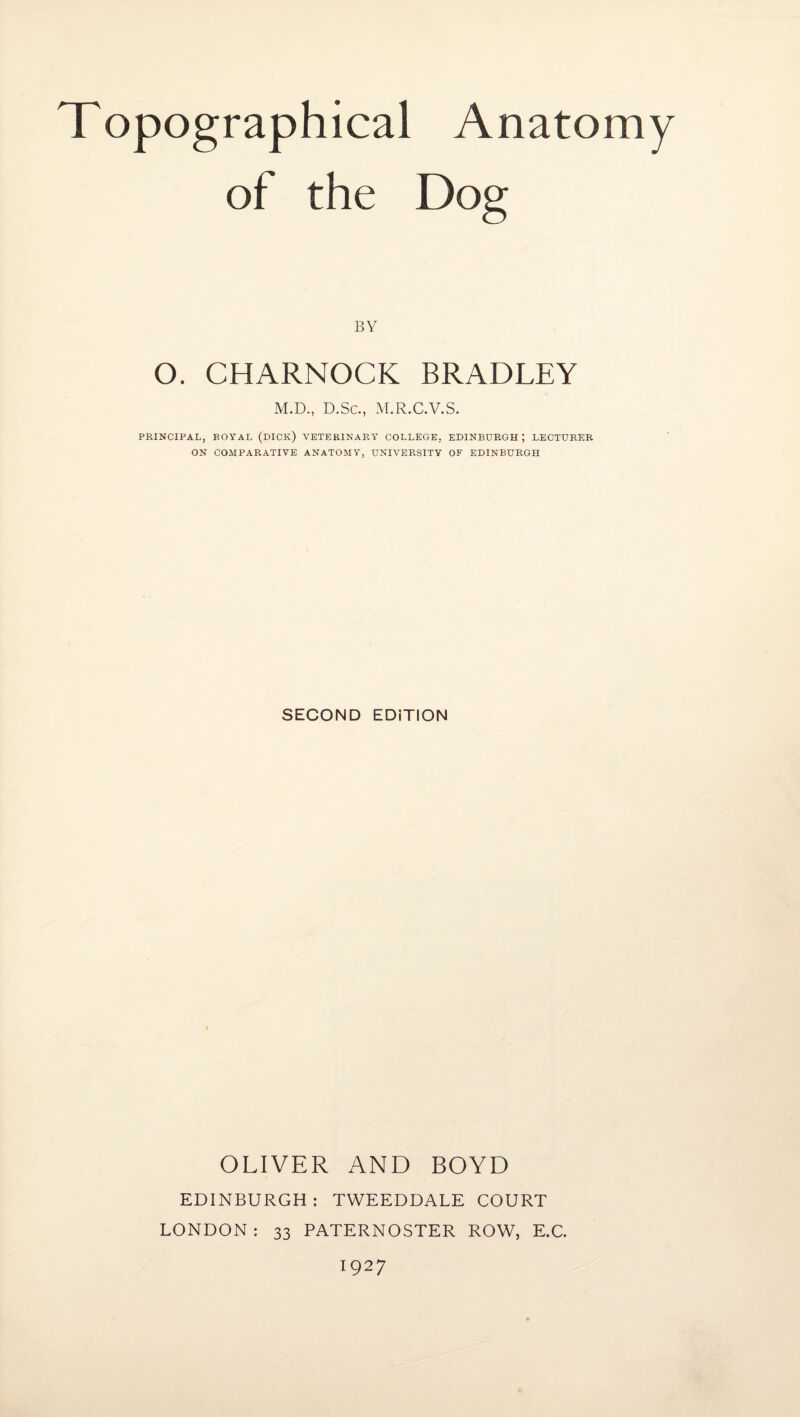 Topographical Anatomy of the Dog BY O. CHARNOCK BRADLEY M.D., D.Sc., M.R.C.V.S. PRINCIPAL, ROYAL (DICK) VETERINARY COLLEGE, EDINBURGH ; LECTURER ON COMPARATIVE ANATOMY, UNIVERSITY OF EDINBURGH SECOND EDiTION OLIVER AND BOYD EDINBURGH: TWEEDDALE COURT LONDON : 33 PATERNOSTER ROW, E.C. 1927