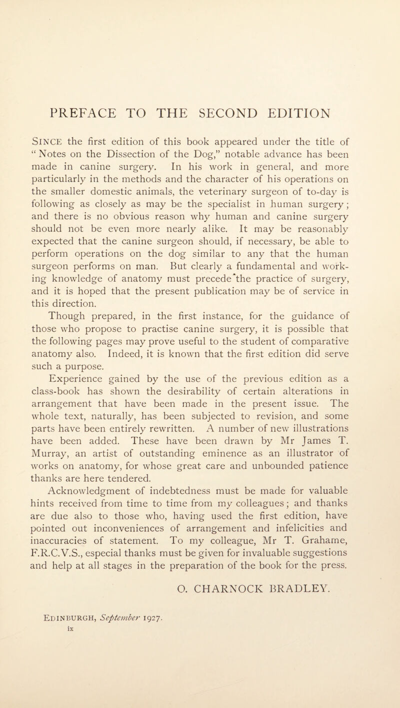 PREFACE TO THE SECOND EDITION Since the first edition of this book appeared under the title of “ Notes on the Dissection of the Dog,” notable advance has been made in canine surgery. In his work in general, and more particularly in the methods and the character of his operations on the smaller domestic animals, the veterinary surgeon of to-day is following as closely as may be the specialist in human surgery; and there is no obvious reason why human and canine surgery should not be even more nearly alike. It may be reasonably expected that the canine surgeon should, if necessary, be able to perform operations on the dog similar to any that the human surgeon performs on man. But clearly a fundamental and work¬ ing knowledge of anatomy must precede*the practice of surgery, and it is hoped that the present publication may be of service in this direction. Though prepared, in the first instance, for the guidance of those who propose to practise canine surgery, it is possible that the following pages may prove useful to the student of comparative anatomy also. Indeed, it is known that the first edition did serve such a purpose. Experience gained by the use of the previous edition as a class-book has shown the desirability of certain alterations in arrangement that have been made in the present issue. The whole text, naturally, has been subjected to revision, and some parts have been entirely rewritten. A number of new illustrations have been added. These have been drawn by Mr James T. Murray, an artist of outstanding eminence as an illustrator of works on anatomy, for whose great care and unbounded patience thanks are here tendered. Acknowledgment of indebtedness must be made for valuable hints received from time to time from my colleagues; and thanks are due also to those who, having used the first edition, have pointed out inconveniences of arrangement and infelicities and inaccuracies of statement. To my colleague, Mr T. Graharne, F.R.C.V.S., especial thanks must be given for invaluable suggestions and help at all stages in the preparation of the book for the press. O. CHARNOCK BRADLEY. Edinburgh, September 1927.