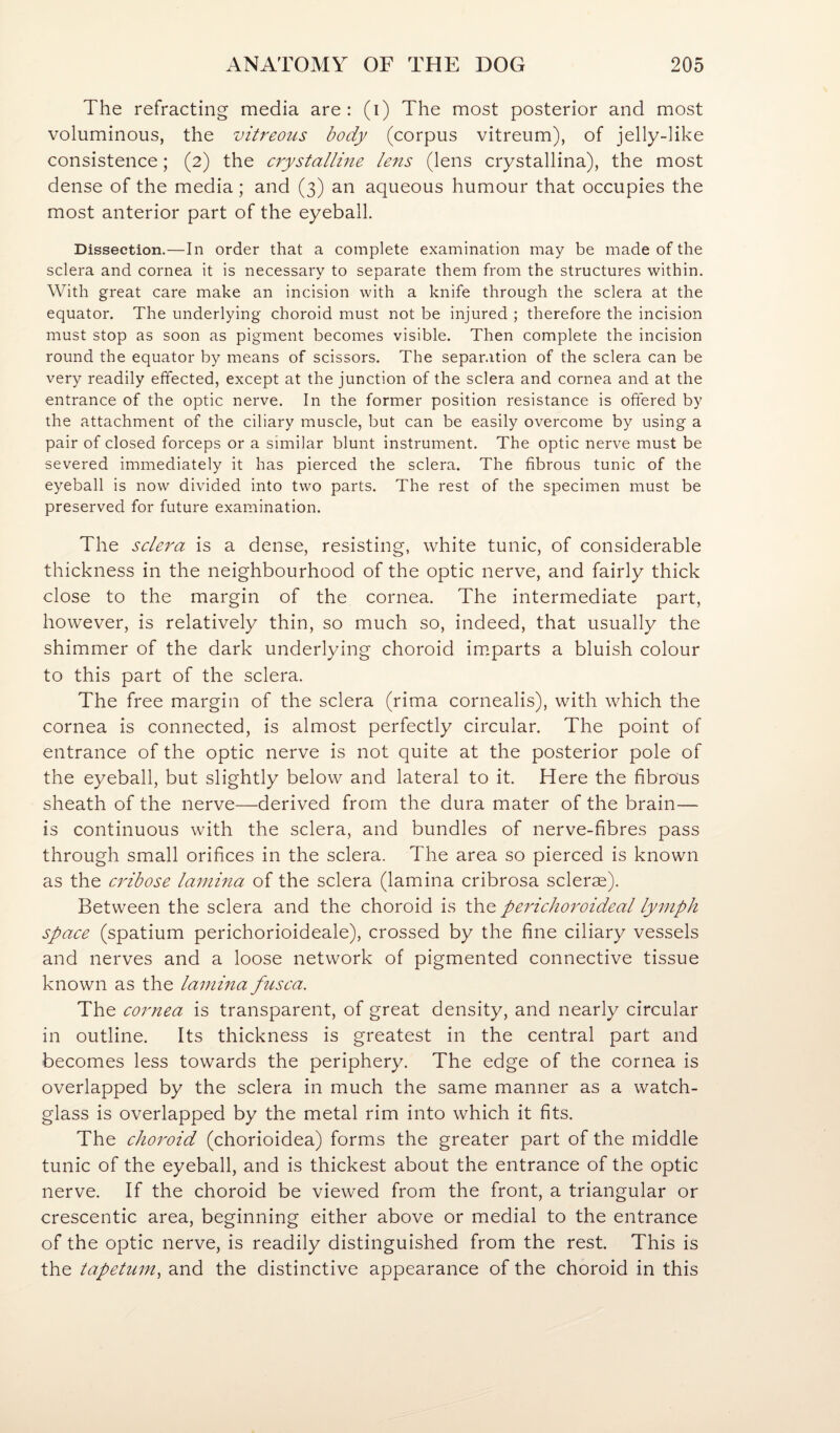 The refracting media are: (i) The most posterior and most voluminous, the vitreous body (corpus vitreum), of jelly-like consistence; (2) the crystalline lens (lens crystallina), the most dense of the media; and (3) an aqueous humour that occupies the most anterior part of the eyeball. Dissection.—In order that a complete examination may be made of the sclera and cornea it is necessary to separate them from the structures within. With great care make an incision with a knife through the sclera at the equator. The underlying choroid must not be injured ; therefore the incision must stop as soon as pigment becomes visible. Then complete the incision round the equator by means of scissors. The separ.ition of the sclera can be very readily effected, except at the junction of the sclera and cornea and at the entrance of the optic nerve. In the former position resistance is offered by the attachment of the ciliary muscle, but can be easily overcome by using a pair of closed forceps or a similar blunt instrument. The optic nerve must be severed immediately it has pierced the sclera. The fibrous tunic of the eyeball is now divided into two parts. The rest of the specimen must be preserved for future examination. The sclera is a dense, resisting, white tunic, of considerable thickness in the neighbourhood of the optic nerve, and fairly thick close to the margin of the cornea. The intermediate part, however, is relatively thin, so much so, indeed, that usually the shimmer of the dark underlying choroid im.parts a bluish colour to this part of the sclera. The free margin of the sclera (rima cornealis), with which the cornea is connected, is almost perfectly circular. The point of entrance of the optic nerve is not quite at the posterior pole of the eyeball, but slightly below and lateral to it. Here the fibrous sheath of the nerve—derived from the dura mater of the brain— is continuous with the sclera, and bundles of nerve-fibres pass through small orifices in the sclera. The area so pierced is known as the cribose lamina of the sclera (lamina cribrosa sclerse). Between the sclera and the choroid is the perichoroideal lymph space (spatium perichorioideale), crossed by the fine ciliary vessels and nerves and a loose network of pigmented connective tissue known as the lamina fusca. The cornea is transparent, of great density, and nearly circular in outline. Its thickness is greatest in the central part and becomes less towards the periphery. The edge of the cornea is overlapped by the sclera in much the same manner as a watch- glass is overlapped by the metal rim into which it fits. The choroid (chorioidea) forms the greater part of the middle tunic of the eyeball, and is thickest about the entrance of the optic nerve. If the choroid be viewed from the front, a triangular or crescentic area, beginning either above or medial to the entrance of the optic nerve, is readily distinguished from the rest. This is the tapetum, and the distinctive appearance of the choroid in this