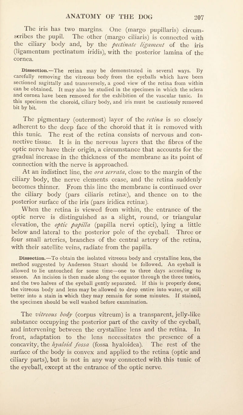 The iris has two margins. One (inargo pupillaris) circum- seribes the pupil. The other (margo ciliaris) is connected with the ciliary body and, by the pectinate ligament of the iris (ligamentum pectinatum iridis), with the posterior lamina of the cornea. Dissection.—The retina may be demonstrated in several ways. By carefully removing the vitreous body from the eyeballs which have been sectioned sagittally and transversely, a good view of the retina from within can be obtained. It may also be studied in the specimen in which the sclera and cornea have been removed for the exhibition of the vascular tunic. In this specimen the choroid, ciliary body, and iris must be cautiously removed bit by bit. The pigmentary (outermost) layer of the retina is so closely adherent to the deep face of the choroid that it is removed with this tunic. The rest of the retina consists of nervous and con¬ nective tissue. It is in the nervous layers that the fibres of the optic nerve have their origin, a circumstance that accounts for the gradual increase in the thickness of the membrane as its point of connection with the nerve is approached. At an indistinct line, the ora serrata^ close to the margin of the ciliary body, the nerve elements cease, and the retina suddenly becomes thinner. From this line the membrane is continued over the ciliary body (pars ciliaris retinae), and thence on to the posterior surface of the iris (pars iridica retinae). When the retina is viewed from within, the entrance of the optic nerve is distinguished as a slight, round, or triangular elevation, the optic papilla (papilla nervi optici), lying a little below and lateral to the posterior pole of the eyeball. Three or four small arteries, branches of the central artery of the retina, with their satellite veins, radiate from the papilla. Dissection.—To obtain the isolated vitreous body and crystalline lens, the method suggested by Anderson Stuart should be followed. An eyeball is allowed to lie untouched for some time—one to three days according to season. An incision is then made along the equator through the three tunics, and the two halves of the eyeball gently separated. If this is properly done, the vitreous body and lens may be allowed to drop entire into water, or still better into a stain in which they may remain for some minutes. If stained, the specimen should be well washed before examination. The vitreous body (corpus vitreum) is a transparent, jelly-like substance occupying the posterior part of the cavity of the eyeball, and intervening between the crystalline lens and the retina. In front, adaptation to the lens necessitates the presence of a concavity, the hyaloid fossa (fossa hyaloidea). The rest of the surface of the body is convex and applied to the retina (optic and ciliary parts), but is not in any way connected with this tunic of the eyeball, except at the entrance of the optic nerve.