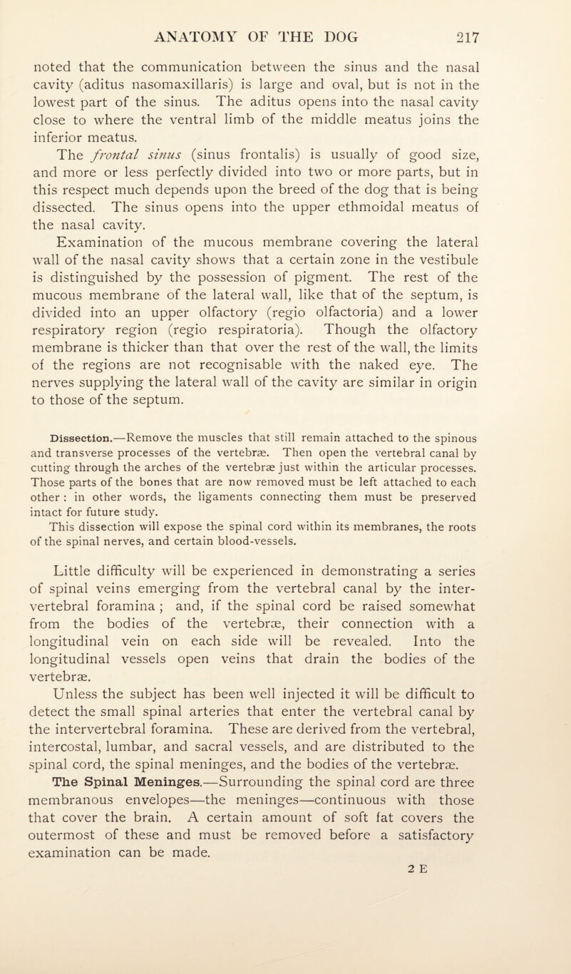 noted that the communication between the sinus and the nasal cavity (aditus nasomaxillaris) is large and oval, but is not in the lowest part of the sinus. The aditus opens into the nasal cavity close to where the ventral limb of the middle meatus joins the inferior meatus. The frontal sinus (sinus frontalis) is usually of good size, and more or less perfectly divided into two or more parts, but in this respect much depends upon the breed of the dog that is being dissected. The sinus opens into the upper ethmoidal meatus of the nasal cavity. Examination of the mucous membrane covering the lateral wall of the nasal cavity shows that a certain zone in the vestibule is distinguished by the possession of pigment. The rest of the mucous membrane of the lateral wall, like that of the septum, is divided into an upper olfactory (regio olfactoria) and a lower respiratory region (regio respiratoria). Though the olfactory membrane is thicker than that over the rest of the wall, the limits of the regions are not recognisable with the naked eye. The nerves supplying the lateral wall of the cavity are similar in origin to those of the septum. Dissection.—Remove the muscles that still remain attached to the spinous and transverse processes of the vertebrae. Then open the vertebral canal by cutting through the arches of the vertebrae just within the articular processes. Those parts of the bones that are now removed must be left attached to each other : in other words, the ligaments connecting them must be preserved intact for future study. This dissection will expose the spinal cord within its membranes, the roots of the spinal nerves, and certain blood-vessels. Little difficulty will be experienced in demonstrating a series of spinal veins emerging from the vertebral canal by the inter¬ vertebral foramina ; and, if the spinal cord be raised somewhat from the bodies of the vertebrce, their connection with a longitudinal vein on each side will be revealed. Into the longitudinal vessels open veins that drain the bodies of the vertebrae. Unless the subject has been well injected it will be difficult to detect the small spinal arteries that enter the vertebral canal by the intervertebral foramina. These are derived from the vertebral, intercostal, lumbar, and sacral vessels, and are distributed to the spinal cord, the spinal meninges, and the bodies of the vertebrae. The Spinal Meninges.—Surrounding the spinal cord are three membranous envelopes—the meninges—continuous with those that cover the brain. A certain amount of soft fat covers the outermost of these and must be removed before a satisfactory examination can be made.