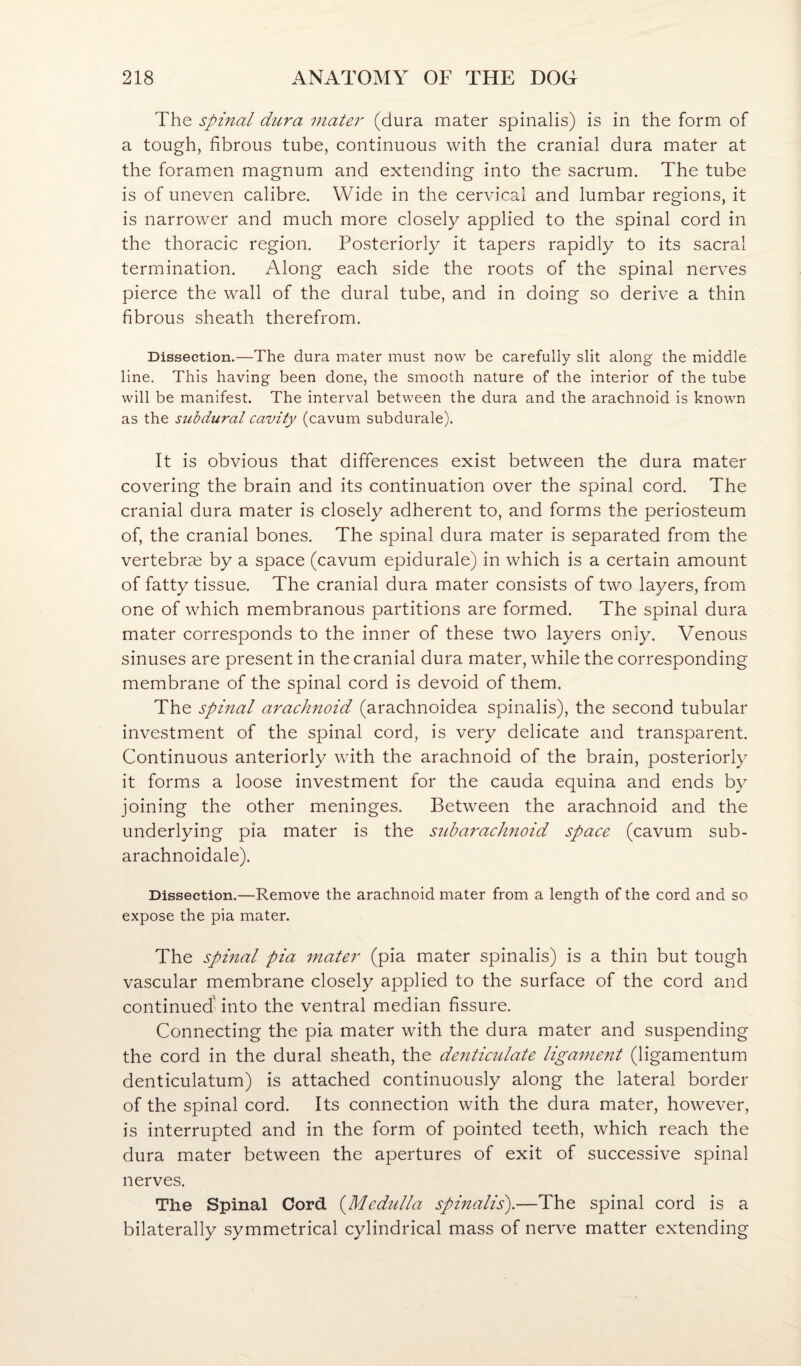 The spinal dura mater (dura mater spinalis) is in the form of a tough, fibrous tube, continuous with the cranial dura mater at the foramen magnum and extending into the sacrum. The tube is of uneven calibre. Wide in the cervical and lumbar regions, it is narrower and much more closely applied to the spinal cord in the thoracic region. Posteriorly it tapers rapidly to its sacral termination. Along each side the roots of the spinal nerves pierce the wall of the dural tube, and in doing so derive a thin fibrous sheath therefrom. Dissection.—The dura mater must now be carefully slit along the middle line. This having been done, the smooth nature of the interior of the tube will be manifest. The interval between the dura and the arachnoid is known as the subdural cavity (cavum subdurale). It is obvious that differences exist between the dura mater covering the brain and its continuation over the spinal cord. The cranial dura mater is closely adherent to, and forms the periosteum of, the cranial bones. The spinal dura mater is separated from the vertebrae by a space (cavum epidurale) in which is a certain amount of fatty tissue. The cranial dura mater consists of two layers, from one of which membranous partitions are formed. The spinal dura mater corresponds to the inner of these two layers only. Venous sinuses are present in the cranial dura mater, while the corresponding membrane of the spinal cord is devoid of them. The spinal arachnoid (arachnoidea spinalis), the second tubular investment of the spinal cord, is very delicate and transparent. Continuous anteriorly with the arachnoid of the brain, posteriorly it forms a loose investment for the cauda equina and ends by joining the other meninges. Between the arachnoid and the underlying pia mater is the S2ibarachnoid space (cavum sub- arachnoidale). Dissection.—Remove the arachnoid mater from a length of the cord and so expose the pia mater. The spinal pia mater (pia mater spinalis) is a thin but tough vascular membrane closely applied to the surface of the cord and continued' into the ventral median fissure. Connecting the pia mater with the dura mater and suspending the cord in the dural sheath, the denticulate ligament (ligamentum denticulatum) is attached continuously along the lateral border of the spinal cord. Its connection with the dura mater, however, is interrupted and in the form of pointed teeth, which reach the dura mater between the apertures of exit of successive spinal nerves. The Spinal Cord (^Medulla spinalis).—The spinal cord is a bilaterally symmetrical cylindrical mass of nerve matter extending