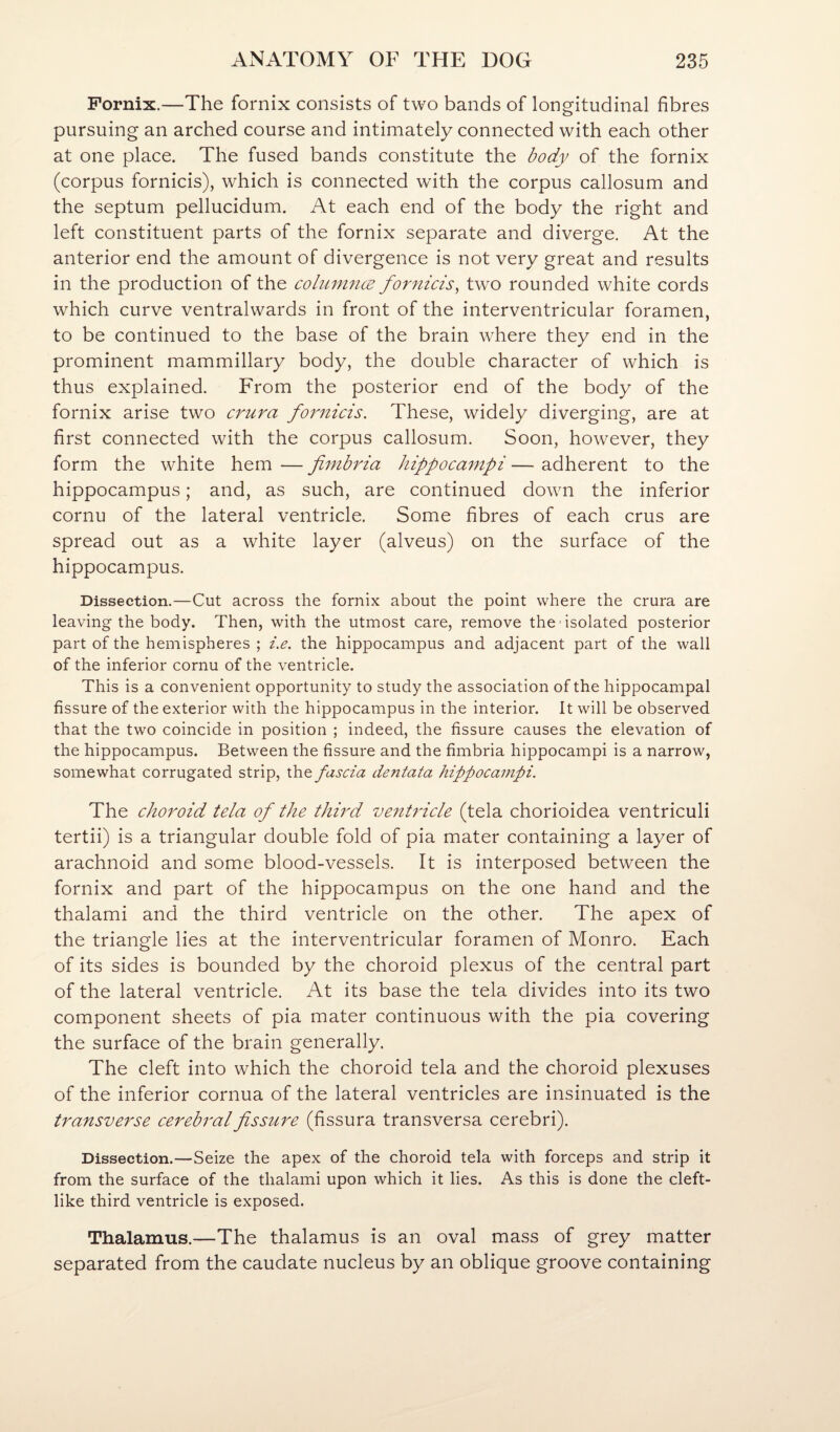 Fornix.—The fornix consists of two bands of longitudinal fibres pursuing an arched course and intimately connected with each other at one place. The fused bands constitute the body of the fornix (corpus fornicis), which is connected with the corpus callosum and the septum pellucidum. At each end of the body the right and left constituent parts of the fornix separate and diverge. At the anterior end the amount of divergence is not very great and results in the production of the cohimncE fornicis^ two rounded white cords which curve ventralwards in front of the interventricular foramen, to be continued to the base of the brain where they end in the prominent mammillary body, the double character of which is thus explained. From the posterior end of the body of the fornix arise two crura fornicis. These, widely diverging, are at first connected with the corpus callosum. Soon, however, they form the white hem — fimbria hippocampi — adherent to the hippocampus; and, as such, are continued down the inferior cornu of the lateral ventricle. Some fibres of each crus are spread out as a white layer (alveus) on the surface of the hippocampus. Dissection.—Cut across the fornix about the point where the crura are leaving the body. Then, with the utmost care, remove the isolated posterior part of the hemispheres ; i.e. the hippocampus and adjacent part of the wall of the inferior cornu of the ventricle. This is a convenient opportunity to study the association of the hippocampal fissure of the exterior with the hippocampus in the interior. It will be observed that the two coincide in position ; indeed, the fissure causes the elevation of the hippocampus. Between the fissure and the fimbria hippocampi is a narrow, somewhat corrugated strip, fascia dentata hippocampi. The choroid tela of the third venUdcle (tela chorioidea ventriculi tertii) is a triangular double fold of pia mater containing a layer of arachnoid and some blood-vessels. It is interposed between the fornix and part of the hippocampus on the one hand and the thalami and the third ventricle on the other. The apex of the triangle lies at the interventricular foramen of Monro. Each of its sides is bounded by the choroid plexus of the central part of the lateral ventricle. At its base the tela divides into its two component sheets of pia mater continuous with the pia covering the surface of the brain generally. The cleft into which the choroid tela and the choroid plexuses of the inferior cornua of the lateral ventricles are insinuated is the transverse cerebral fissure (fissura transversa cerebri). Dissection.—Seize the apex of the choroid tela with forceps and strip it from the surface of the thalami upon which it lies. As this is done the cleft¬ like third ventricle is exposed. Thalamus.—The thalamus is an oval mass of grey matter separated from the caudate nucleus by an oblique groove containing