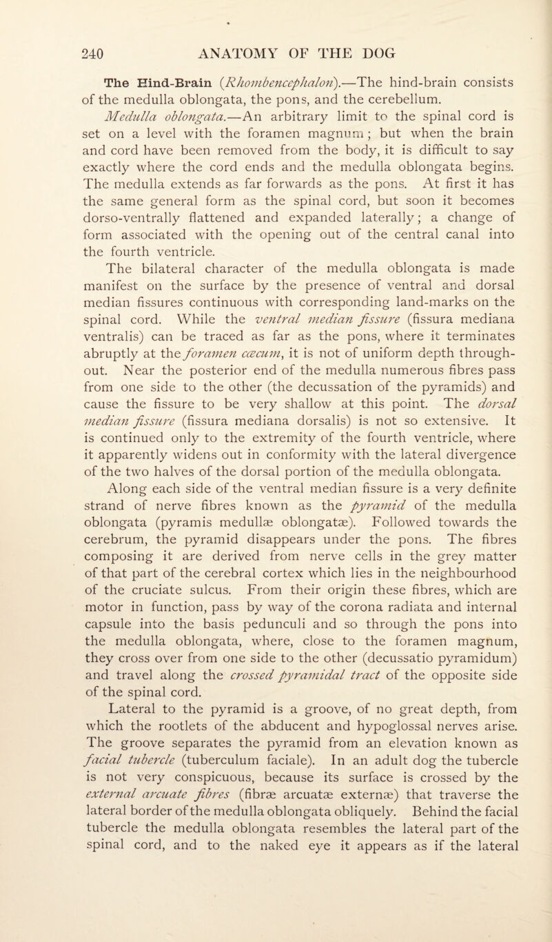 The Hind-Brain {RhombencepJialoTi).—The hind-brain consists of the medulla oblongata, the pons, and the cerebellum. Medulla oblongata.—An arbitrary limit to the spinal cord is set on a level with the foramen magnum ; but when the brain and cord have been removed from the body, it is difficult to say exactly where the cord ends and the medulla oblongata begins. The medulla extends as far forwards as the pons. At first it has the same general form as the spinal cord, but soon it becomes dorso-ventrally flattened and expanded laterally; a change of form associated with the opening out of the central canal into the fourth ventricle. The bilateral character of the medulla oblongata is made manifest on the surface by the presence of ventral and dorsal median fissures continuous with corresponding land-marks on the spinal cord. While the ve7itral niedian fissure (fissura mediana ventralis) can be traced as far as the pons, where it terminates abruptly at the foramen ccecum, it is not of uniform depth through¬ out. Near the posterior end of the medulla numerous fibres pass from one side to the other (the decussation of the pyramids) and cause the fissure to be very shallow at this point. The dorsal median fissure (fissura mediana dorsalis) is not so extensive. It is continued only to the extremity of the fourth ventricle, where it apparently widens out in conformity with the lateral divergence of the two halves of the dorsal portion of the medulla oblongata. Along each side of the ventral median fissure is a very definite strand of nerve fibres known as the pyramid of the medulla oblongata (pyramis medullas oblongatae). Followed towards the cerebrum, the pyramid disappears under the pons. The fibres composing it are derived from nerve cells in the grey matter of that part of the cerebral cortex which lies in the neighbourhood of the cruciate sulcus. From their origin these fibres, which are motor in function, pass by way of the corona radiata and internal capsule into the basis pedunculi and so through the pons into the medulla oblongata, where, close to the foramen magnum, they cross over from one side to the other (decussatio pyramidum) and travel along the crossed pyramidal tract of the opposite side of the spinal cord. Lateral to the pyramid is a groove, of no great depth, from which the rootlets of the abducent and hypoglossal nerves arise. The groove separates the pyramid from an elevation known as facial tubercle (tuberculum faciale). In an adult dog the tubercle is not very conspicuous, because its surface is crossed by the external arcuate fibres (fibrae arcuatae externae) that traverse the lateral border of the medulla oblongata obliquely. Behind the facial tubercle the medulla oblongata resembles the lateral part of the spinal cord, and to the naked eye it appears as if the lateral