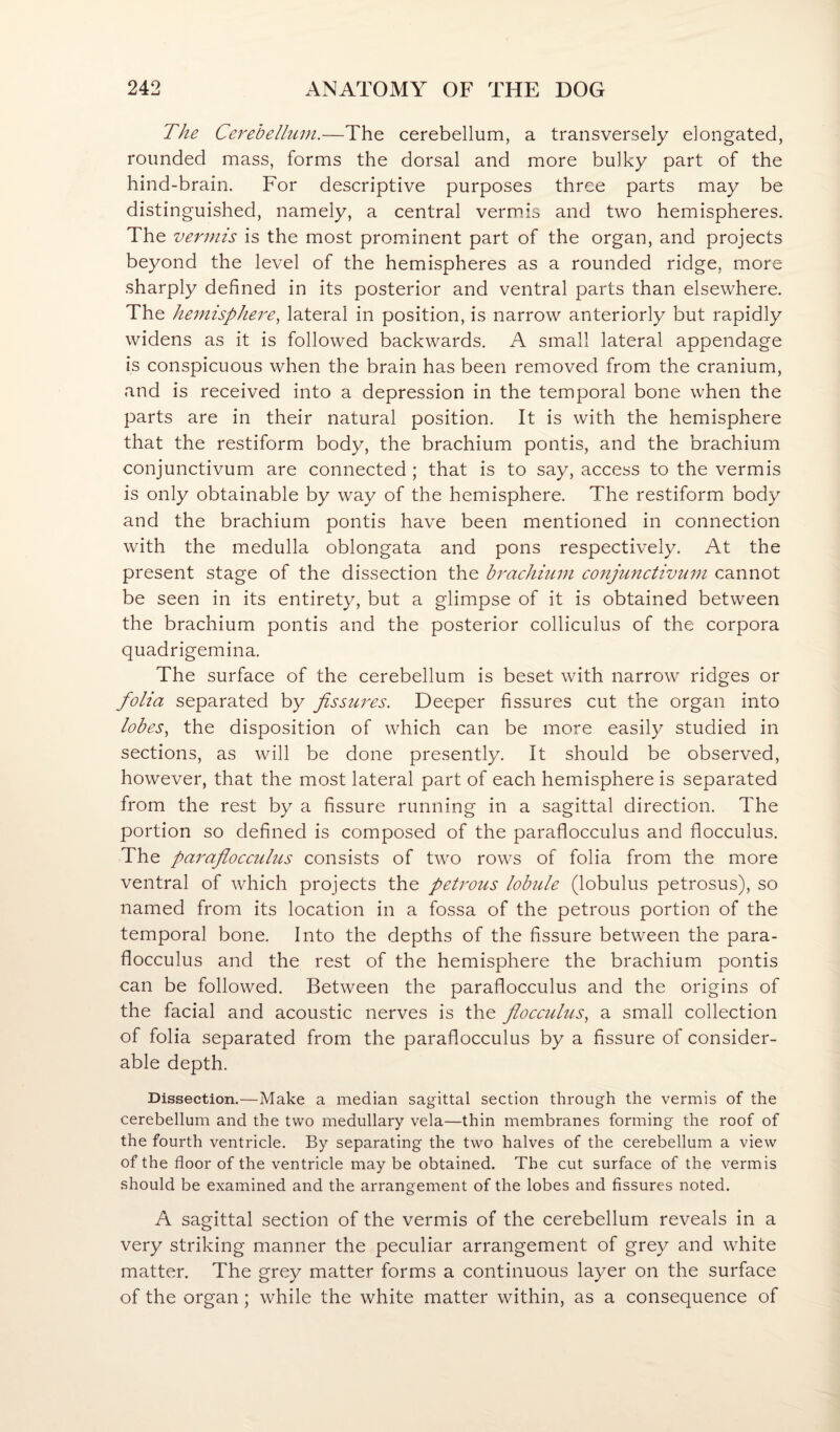 The Cerebellum.—The cerebellum, a transversely elongated, rounded mass, forms the dorsal and more bulky part of the hind-brain. For descriptive purposes three parts may be distinguished, namely, a central verm.is and two hemispheres. The vermis is the most promdnent part of the organ, and projects beyond the level of the hemispheres as a rounded ridge, more sharply defined in its posterior and ventral parts than elsewhere. The hemisphere^ lateral in position, is narrow anteriorly but rapidly widens as it is followed backwards. A small lateral appendage is conspicuous when the brain has been removed from the cranium, and is received into a depression in the temporal bone when the parts are in their natural position. It is with the hemisphere that the restiform body, the brachium pontis, and the brachium conjunctivum are connected ; that is to say, access to the vermis is only obtainable by way of the hemisphere. The restiform body and the brachium pontis have been mentioned in connection with the medulla oblongata and pons respectively. At the present stage of the dissection the brachium conjunctivum cannot be seen in its entirety, but a glimpse of it is obtained between the brachium pontis and the posterior colliculus of the corpora quadrigemina. The surface of the cerebellum is beset with narrow ridges or folia separated by fissures. Deeper fissures cut the organ into lobes, the disposition of which can be more easily studied in sections, as will be done presently. It should be observed, however, that the most lateral part of each hemisphere is separated from the rest by a fissure running in a sagittal direction. The portion so defined is composed of the paraflocculus and flocculus. The paraflocculus consists of two rows of folia from the more ventral of which projects the petrous lobule (lobulus petrosus), so named from its location in a fossa of the petrous portion of the temporal bone. Into the depths of the Assure between the para¬ flocculus and the rest of the hemisphere the brachium pontis can be followed. Between the paraflocculus and the origins of the facial and acoustic nerves is the flocculus, a small collection of folia separated from the paraflocculus by a fissure of consider¬ able depth. Dissection.—Make a median sagittal section through the vermis of the cerebellum and the two medullary vela—thin membranes forming the roof of the fourth ventricle. By separating the two halves of the cerebellum a view of the floor of the ventricle may be obtained. The cut surface of the vermis should be examined and the arrangement of the lobes and fissures noted. A sagittal section of the vermis of the cerebellum reveals in a very striking manner the peculiar arrangement of grey and white matter. The grey matter forms a continuous layer on the surface of the organ; while the white matter within, as a consequence of