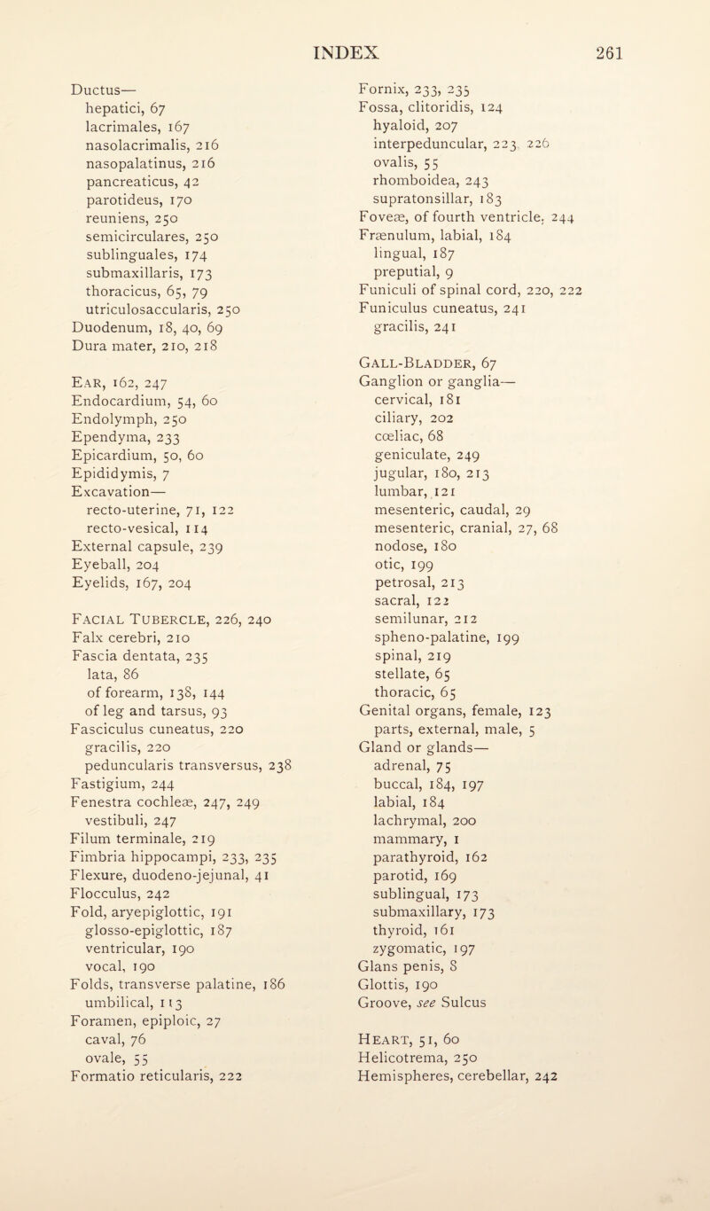 Ductus— hepatici, 67 lacrimales, 167 nasolacrimalis, 216 nasopalatinus, 216 pancreaticus, 42 parotideus, 170 reuniens, 250 semicirculares, 250 sublinguales, 174 submaxillaris, 173 thoracicus, 65, 79 utriculosaccularis, 250 Duodenum, 18, 40, 69 Dura mater, 210, 218 Ear, 162, 247 Endocardium, 54, 60 Endolymph, 250 Ependyma, 233 Epicardium, 50, 60 Epididymis, 7 Excavation— recto-uterine, 71, 122 recto-vesical, 114 External capsule, 239 Eyeball, 204 Eyelids, 167, 204 Facial Tubercle, 226, 240 Falx cerebri, 210 Fascia dentata, 235 lata, 86 of forearm, 138, 144 of leg and tarsus, 93 Fasciculus cuneatus, 220 gracilis, 220 peduncularis transversus, 238 Fastigium, 244 Fenestra cochleae, 247, 249 vestibuli, 247 Filum terminale, 219 Fimbria hippocampi, 233, 235 Flexure, duodeno-jejunal, 41 Flocculus, 242 Fold, aryepiglottic, 191 glosso-epiglottic, 187 ventricular, 190 vocal, 190 Folds, transverse palatine, 186 umbilical, 113 Foramen, epiploic, 27 caval, 76 ovale, 55 Formatio reticularis, 222 Fornix, 233, 233 Fossa, clitoridis, 124 hyaloid, 207 interpeduncular, 223, 226 ovalis, 55 rhomboidea, 243 supratonsillar, 183 Foveae, of fourth ventricle. 244 Fraenulum, labial, 184 lingual, 187 preputial, 9 Funiculi of spinal cord, 220, 222 Funiculus cuneatus, 241 gracilis, 241 Gall-Bladder, 67 Ganglion or ganglia— cervical, 181 ciliary, 202 cceliac, 68 geniculate, 249 jugular, 180, 213 lumbar, 121 mesenteric, caudal, 29 mesenteric, cranial, 27, 68 nodose, 180 otic, 199 petrosal, 213 sacral, 122 semilunar, 212 spheno-palatine, 199 spinal, 219 stellate, 65 thoracic, 65 Genital organs, female, 123 parts, external, male, 5 Gland or glands— adrenal, 75 buccal, 184, 197 labial, 184 lachrymal, 200 mammary, i parathyroid, 162 parotid, 169 sublingual, 173 submaxillary, 173 thyroid, t6i zygomatic, 197 Gians penis, 8 Glottis, 190 Groove, see Sulcus Heart, 51, 60 Helicotrema, 250 Hemispheres, cerebellar, 242