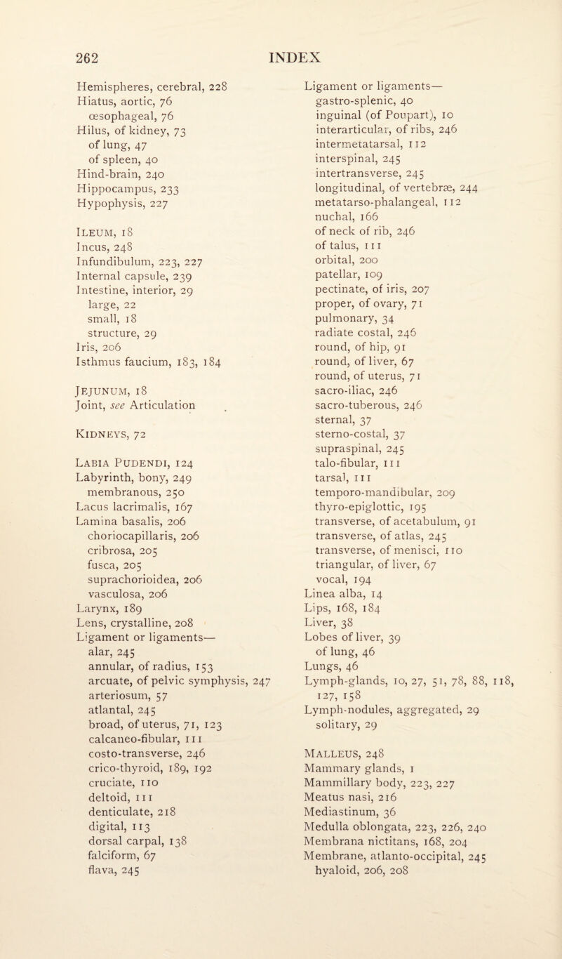 Hemispheres, cerebral, 228 Hiatus, aortic, 76 oesophageal, 76 Hilus, of kidney, 73 of lung, 47 of spleen, 40 Hind-brain, 240 Hippocampus, 233 Hypophysis, 227 Ileum, 18 Incus, 248 Infundibulum, 223, 227 Internal capsule, 239 Intestine, interior, 29 large, 22 small, 18 structure, 29 Iris, 206 Isthmus faucium, i 83, 184 Jejunum, 18 Joint, see Articulation Kidneys, 72 Labia Pudendi, 124 Labyrinth, bony, 249 membranous, 250 Lacus lacrimalis, 167 Lamina basalis, 206 choriocapillaris, 206 cribrosa, 205 fusca, 205 suprachorioidea, 206 vasculosa, 206 Larynx, 189 Lens, crystalline, 208 Ligament or ligaments— alar, 245 annular, of radius, 153 arcuate, of pelvic symphysis, 247 arteriosum, 57 atlantal, 245 broad, of uterus, 71, 123 calcaneo-fibular, iii costo-transverse, 246 crico-thyroid, 189, 192 cruciate, no deltoid. III denticulate, 218 digital, 113 dorsal carpal, 138 falciform, 67 flava, 245 Ligament or ligaments— gastro-splenic, 40 inguinal (of Poupart), 10 interarticulai, of ribs, 246 intermetatarsal, 112 interspinal, 245 intertransverse, 245 longitudinal, of vertebrm, 244 metatarso-phalangeal, 112 nuchal, 166 of neck of rib, 246 of talus, 111 orbital, 200 patellar, 109 pectinate, of iris, 207 proper, of ovary, 71 pulmonary, 34 radiate costal, 246 round, of hip, 91 round, of liver, 67 round, of uterus, 71 sacro-iliac, 246 sacro-tuberous, 246 sternal, 37 sterno-costal, 37 supraspinal, 245 talo-fibular, 111 tarsal, 111 temporo-mandibular, 209 thyro-epiglottic, 195 transverse, of acetabulum, 91 transverse, of atlas, 245 transverse, of menisci, no triangular, of liver, 67 vocal, 194 Linea alba, 14 Lips, 168, 184 Liver, 38 Lobes of liver, 39 of lung, 46 Lungs, 46 Lymph-glands, 10,27, 51, 78, 88, 127, 158 Lymph-nodules, aggregated, 29 solitary, 29 Malleus, 248 Mammary glands, i Mammillary body, 223, 227 Meatus nasi, 216 Mediastinum, 36 Medulla oblongata, 223, 226, 240 Membrana nictitans, 168, 204 Membrane, atlanto-occipital, 245 hyaloid, 206, 208