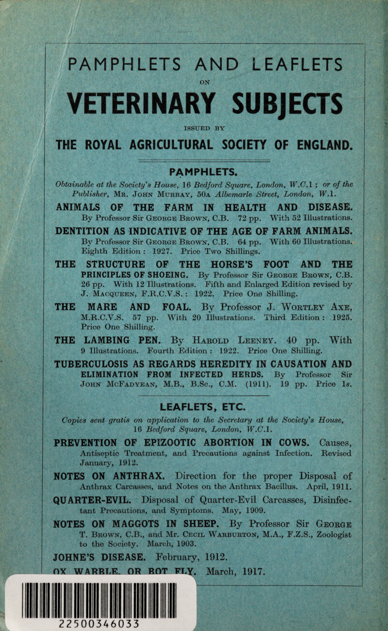 /. PAMPHLETS AND LEAFLETS OK VETERINARY SUBJEQS ISSUED BY THE ROYAL AGRICULTURAL SOCIETY OF ENGLAND. PAMPHLETS. Obtainable at the Society’’s House, 16 Bedford Square, London, W.C.l ; or of the Publisher, Mr. Johk Murray, 50a Albemarle Street, London, W.l, ANIMALS OF THE FARM IN HEALTH AND DISEASE. By Professor Sir George Browk, C.B. 72 pp. With 52 Illustrations. DENTITION AS INDICATIVE OF THE AGE OF FARM ANIMALS. By Professor Sir George Browk, C.B. 64 pp. With 60 Illustrations. Eighth Edition : 1927. Price Two Shillings. THE STRUCTURE OF THE HORSE’S FOOT AND THE PRINCIPLES OF SHOEING. By Professor Sir George Browk, C.B. 26 pp. With 12 Illustrations. Fifth and Enlarged Edition revised by J. Macqueek, F.R.C.V.S. : 1922. Price One Shilling. THE MARE AND FOAL. By Professor J. Wortley Axe, M.R.C.V.S. 57 pp. With 20 Illustrations. Third Edition: 1925. Price One Shilling. THE LAMBING PEN. By Habold Lebnby. 40 pp. With 9 Illustrations. Fourth Edition : 1922. Price One Shilling. TUBERCULOSIS AS REGARDS HEREDITY IN CAUSATION AND ELIMINATION FROM INFECTED HERDS. By Professor Sir Johk McFadyeak, M.B., B.Sc., C.M. (1911). 19 pp. Price \s. LEAFLETS, ETC. Copies sent gratis on application to the Secretary at the Society'^s House, 16 Bedford Square, London, W.C.l. PREVENTION OF EPIZOOTIC ABORTION IN COWS. Causes, Antiseptic Treatment, and Precautions against Infection. Revised January, 1912. NOTES ON ANTHRAX. Direction for the proper Disposal of Anthrax Carcasses, and Notes on the Anthrax Bacillus. April, 1911. QUARTER-EVIL. Disposal of Quarter-Evil Carcasses, Disinfec¬ tant Precautions, and Symptoms. May, 1909. NOTES ON MAGGOTS IN SHEEP. By Professor Sir George T. Browk, C.B., and Mr. Cecil Warburtok, M.A., F.Z.S., Zoologist to the Society. March, 1903. JOHNE’S DISEASE. February, 1912. OX WARBLE^DR JBOT PLY. March, 1917.