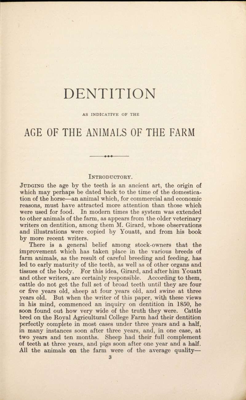 AS INDICATIVE OF THE AGE OF THE ANIMALS OF THE FARM »»♦ Introductory. Judging the age by the teeth is an ancient art, the origin of which may perhaps be dated back to the time of the domestica¬ tion of the horse—an animal which, for commercial and economic reasons, must have attracted more attention than those which were used for food. In modern times the system was extended to other animals of the farm, as appears from the older veterinary writers on dentition, among them M. Girard, whose observations and illustrations were copied by Youatt, and from his book by more recent writers. There is a general belief among stock-owners that the improvement which has taken place in the various breeds of farm animals, as the result of careful breeding and feeding, has led to early maturity of the teeth, as well as of other organs and tissues of the body. For this idea, Girard, and after him Youatt and other writers, are certainly responsible. According to them, cattle do not get the full set of broad teeth until they are four or five years old, sheep at four years old, and swine at three years old. But when the writer of this paper, with these views in his mind, commenced an inquiry on dentition in 1850, he soon found out how very wide of the truth they were. Cattle bred on the Royal Agricultural College Farm had their dentition perfectly complete in most cases under three years and a half, in many instances soon after three years, and, in one case, at two years and ten months. Sheep had their full complement of teeth at three years, and pigs soon after one year and a half. All the animals on the farm were of the average quality—