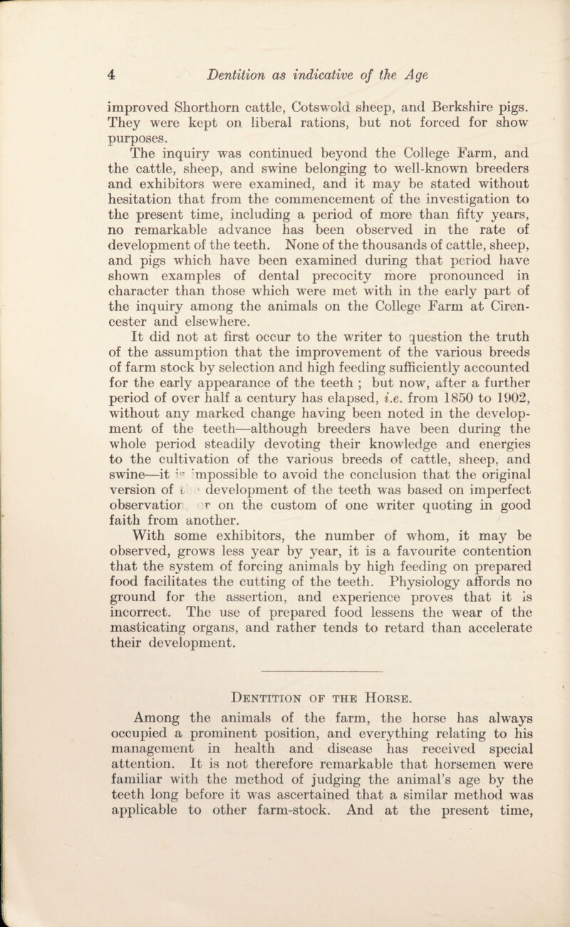 improved Shorthorn cattle, Cotswold sheep, and Berkshire pigs. They were kept on liberal rations, but not forced for show purposes. The inquiry was continued beyond the College Farm, and the cattle, sheep, and swine belonging to well-known breeders and exhibitors were examined, and it may be stated without hesitation that from the commencement of the investigation to the present time, including a period of more than fifty years, no remarkable advance has been observed in the rate of development of the teeth. None of the thousands of cattle, sheep, and pigs which have been examined during that period have shown examples of dental precocity ihore pronounced in character than those which were met with in the early part of the inquiry among the animals on the College Farm at Ciren¬ cester and elsewhere. It did not at first occur to the writer to question the truth of the assumption that the improvement of the various breeds of farm stock by selection and high feeding sufficiently accounted for the early appearance of the teeth ; but now, after a further period of over half a century has elapsed, i.e. from 1850 to 1902, without any marked change having been noted in the develop¬ ment of the teeth—although breeders have been during the whole period steadily devoting their knowledge and energies to the cultivation of the various breeds of cattle, sheep, and swine—it 'mpossible to avoid the conclusion that the original version of i  development of the teeth was based on imperfect observatior r on the custom of one writer quoting in good faith from another. ^ With some exhibitors, the number of whom, it may be observed, grows less year by year, it is a favourite contention that the system of forcing animals by high feeding on prepared food facilitates the cutting of the teeth. Physiology affords no ground for the assertion, and experience proves that it is incorrect. The use of prepared food lessens the wear of the masticating organs, and rather tends to retard than accelerate their development. Dentition of the Horse. Among the animals of the farm, the horse has always occupied a prominent position, and everything relating to his management in health and disease has received special attention. It is not therefore remarkable that horsemen were familiar with the method of judging the animal’s age by the teeth long before it was ascertained that a similar method was applicable to other farm-stock. And at the present time,