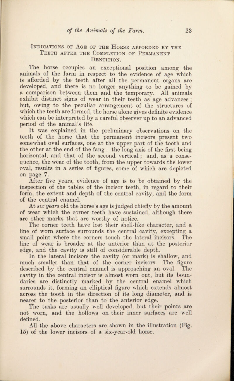 Indications of Age of the Horse afforded by the Teeth after the Completion of Permanent Dentition. The horse occupies an exceptional position among the animals of the farm in respect to the evidence of age which is afforded by the teeth after all the permanent organs are developed, and there is no longer anything to be gained by a comparison between them and the temporary. All animals exhibit distinct signs of wear in their teeth as age advances ; but, owing to the peculiar arrangement of the structures of which the teeth are formed, the horse alone gives definite evidence which can be interpreted by a careful observer up to an advanced period of the animal’s life. It was explained in the preliminary observations on the teeth of the horse that the permanent incisors present two somewhat oval surfaces, one at the upper part of the tooth and the other at the end of the fang : the long axis of the first being horizontal, and that of the second vertical; and, as a conse¬ quence, the wear of the tooth, from the upper towards the lower oval, results in a series of figures, some of which are depicted on page 7. After five years, evidence of age is to be obtained by the inspection of the tables of the incisor teeth, in regard to their form, the extent and depth of the central cavity, and the form of the central enamel. At six years old the horse’s age is judged chiefly by the amount of wear which the corner teeth have sustained, although there are other marks that are worthy of notice. The corner teeth have lost their shell-like character, and a line of worn surface surrounds the central cavity, excepting a small point where the corners touch the lateral incisors. The line of w'ear is broader at the anterior than at the posterior edge, and the cavity is still of considerable depth. In the lateral incisors the cavity (or mark) is shallow, and much smaller than that of the corner incisors. The figure described by the central enamel is approaching an oval. The cavity in the central incisor is almost worn out, but its boun¬ daries are distinctly marked by the central enamel which surrounds it, forming an elliptical figure which extends almost across the tooth in the direction of its long diameter, and is nearer to the posterior than to the anterior edge. The tusks are usually well developed, but their points are not worn, and the hollows on their inner surfaces are well defined. All the above characters are shown in the illustration (Fig. 15) of the lower incisors of a six-year-old horse.