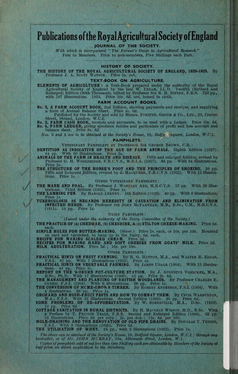 Publications of the Royal Agricultural Society of England JOURNAL OF THE SOCIETY. With which is incorporated “ The Farmer's Guide to Agricultural Research.” Free to Members. Price to non-members, Five Shillings each Part. ■ i ‘V- HISTORY OF SOCIETY. THE HISTORY OF TH^ ROYAL AGRICULTURAL SOCIETY OF ENGLAND, 1839-1939. By Professor J. A. Scott Watson. Price 5s. net. TEXT-BOOK ON AGRICULTURE. ELEMENTS OF AGRICULTURE : a Text-Book prepared under the authority of the Royal Agricultural Society of England by the late W. Fream, LL.D. Twelfth (Revised and Enlarged) Edition (90th Thousand), edited by Professor Sir R. H. Bifeen, F.R.S. 720 pp., with 187 illustrations. 1933. Price 10s. 6d. net, bound in cloth. FARM ACCOUNT BOOKS. No. 2, A FARM ACCOUNT BOOK, 2nd Edition, showing payments and receipts, and supplying a form of Annual Balance Sheet. Price 8s. 6d. Published for the Society and sold by Messrs. Forster, Groom & Co., Ltd., 23, Craven Street, Strand, London, W.C.2. No. 3, FARM CASH BOOK, receipts and payments, to be used with a Ledger. Price 10s. 6d. No. 4, FARM LEDGER, giving specimen entries and particulars of profit and loss account and balance sheet. Price 8s. 6d. Nos. 3 and 4 are to be obtained at the Society’s House, 16, Bedfoi-j. Square, London, W.C.l. PAMPHLETS. Veterinary Pamphlets by Professor Sir George Brown, C.B, : DENTITION AS INDICATIVE OF THE AGE OF FARM ANIMALS. Eighth Edition (1927). 64 pp. With 60 illustrations. Price 2s. ANIMALS OF THE FARM IN HEALTH AND DISEASE. Fifth and enlarged Edition, revised by Professor G. H. Wooldridge, F.R.C.V.S., M.R.I.A. (1927). 88 pp. With 64 illustrations. Price 2s. THE STRUCTURE OF THE HORSE’S FOOT AND THE PRINCIPLES OF SHOEING. 26 pp. Fifth and Enlarged Edition, revised by J. Macqueen, F.R.C.V.S. (1922). With 12 illustra¬ tions. Price Is. Other Veterinary Pamphlets : THE MARE AND FOAL. By Professor J. Wortley Axe, M.R.C.V.S. 57 pp. With 20 illus¬ trations. Third Edition (1925). Price Is. THE LAMBING FEN. By Harold Leeney. 5th Edition (1929). 40 pp. With 9 illustrations. Price Is. TUBERCULOSIS AS REGARDS HEREDITY IN CAUSATION AND ELIMINATION FROM INFECTED HERDS. By Professor Sir John McFadyean, M.B., B.Sc., C.M., M.B.C.V.S. (1911). 19 pp. Price Is. Dairy Pamphlets : {Issued under the authority of the Dairy Committee of the Society.) THE PRACTICE OF (a) CHEDDAR, (b) CHESHIRE, & (c) STILTON CHEESE-MAKING. Price M. 03;Ch SIMPLE RULES FOR BUTTER-MAKING. (Sheet.) Price 2s. each, or 10s. per 100. Mounted on card and varnished, to hang up in the Dairy, M. each. RECIPE FOR MAKING SCALDED CREAM. Price 2d. RECIPES FOR MAKING HARD AND SOFT CHEESES FROM GOATS’ MILK. Price 2d. MILK ADULTERATION. Price 2d.; 10s. per 100. Other Pamphlets ; PRACTICAL HINTS ON FRUIT FARMING. By B. G. Hatton, M.A., and Walter B. Elgar, F.S.I. 87 pp. With 7 illustrations (1922). Price 2s. PRACTICAL HINTS ON VEGETABLE FARMING. By James Udale (1904). With 15 illustra¬ tions. 41 pp. Price Is. REPORT ON THE WOBURN POT-CULTURE STATION. By J. Augustus Voelcker, M.A., B.Sc., Ph.D. With 17 illustrations (1900). 52 pp. Price 2s. THE MANAGEMENT AND PLANTING OF BRITISH WOODLANDS. By Professor Charles E. Curtis, F.S.I. (1904). With 6 illustrations. 36 pp. Price Is. THE CONVERSION OF HCME-GROWN TIMBER. By Robert Anderson, F.S.I. (1904). With 4 illustrations. 28 pp. Price Is. ORCHARD AND BUSH-FRUIT PESTS AND HOW TO COMBAT THEM. By Cecil Warburton, M.A., F.Z.S. With 12 illustrations. Second Edition (1910). 20 pp. Price 6d. SOME PROBLEMS OF RE-AFFORESTATION. By W. Somerville, M.A., D.Sc. (1919). 13 pp. Price M. COTTAGE SANITATION IN RURAL DISTRICTS. By H. Maclean Wilson, M.D., B.Sc. With . a Preface by T. Pridgin Teale, F.R.S. Second and Enlarged Edition (1896). 32 pp. ' 12 illustrations. Price 3d. per copy ; 2s. per doz. ; 12s. 6d. per 100. ■ v MOLE-DRAINING AND THE RENOVATION OF OLD PIPE DRAINS. By Douglas T. Thring, F.S.I. With 9 illustrations (1920). Price 6d. THE UTILISATION OF WHEY. 24 pp., with 2 illustrations (1923). Price Is. The above can be obtained at the Society's House, 16, Bedford Square, London, W.C.l; through any bookseller, or of Mr. .JOHN MURRAY, 50a, Albemarle Street, London, IF.l. Copies of pamphlets sold at nqt less than Ope Shilling each are obtainable by Members of the Society at half-price on direct application to the Secretary.