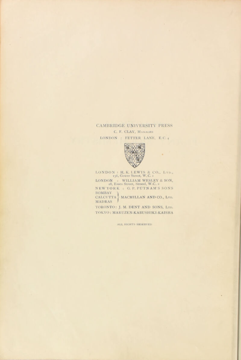 CAMBRIDGE UNIVERSITY PRESS C. F. CLAY, Manager LONDON : FETTER LANE. E.C. A LONDON : H. K. LEWIS & CO., Lm, 136, Gower Street, W.C. i LONDON : WILLIAM WESLEY & SON, 28, Essex Street, Strand, W.C. 2 NEW YOR K. : G. P. PUTNAM'S SONS BOMBAY ^ CALCUTTA MACMILLAN AND CO., Ltd. MADRAS I TORONTO: J. M. DENT AND SONS, Ltd. TOKYO : MARUZEN-KABUSH I Kl-KAISHA AM. RIGHTS RESERVED