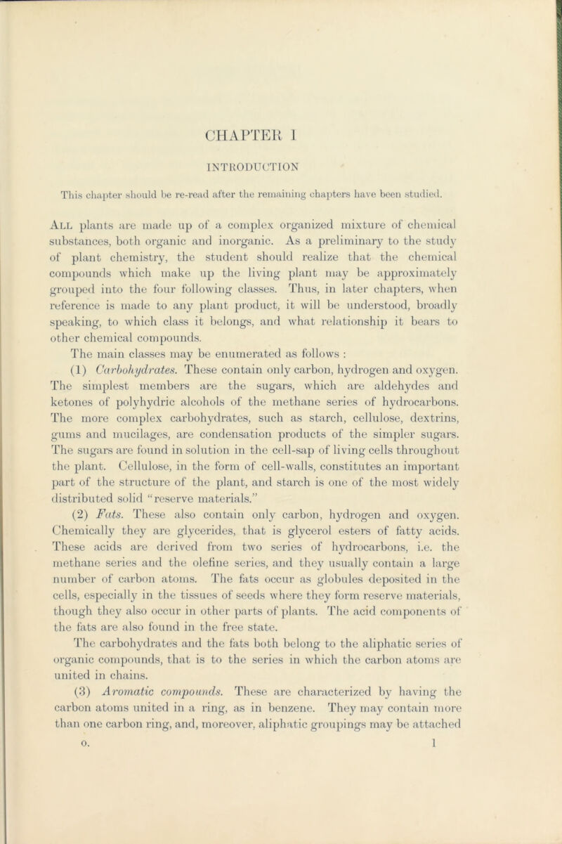 INTRODUCTION This chapter should be re-read after the remaining chapters have been studied. All plants are made up of a complex organized mixture of chemical substances, both organic and inorganic. As a preliminary to the study of plant chemistry, the student should realize that the chemical compounds which make up the living plant may be approximately grouped into the four following classes. Thus, in later chapters, when reference is made to any plant product, it will be understood, broadly speaking, to which class it belongs, and what relationship it bears to other chemical compounds. The main classes may be enumerated as follows : (1) Carbohydrates. These contain only carbon, hydrogen and oxygen. The simplest members are the sugars, which are aldehydes and ketones of polyhydric alcohols of the methane series of hydrocarbons. The more complex carbohydrates, such as starch, cellulose, dextrins, gums and mucilages, are condensation products of the simpler sugars. The sugars are found in solution in the cell-sap of living cells throughout the plant. Cellulose, in the form of cell-walls, constitutes an important part of the structure of the plant, and starch is one of the most widely distributed solid “reserve materials.” (2) Fats. These also contain only carbon, hydrogen and oxygen. Chemically they are glycerides, that is glycerol esters of fatty acids. These acids are derived from two series of hydrocarbons, i.e. the methane series and the olefine series, and they usually contain a large number of carbon atoms. The fats occur as globules deposited in the cells, especially in the tissues of seeds where they form reserve materials, though they also occur in other parts of plants. The acid components of the fats are also found in the free state. The carbohydrates and the fats both belong to the aliphatic series of organic compounds, that is to the series in which the carbon atoms are united in chains. (3) Aromatic compounds. These are characterized by having the carbon atoms united in a ring, as in benzene. They may contain more than one carbon ring, and, moreover, aliphatic groupings may be attached 1 o.